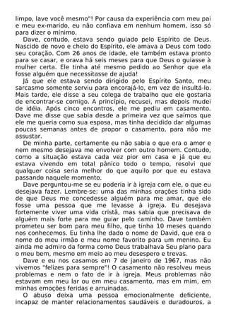 limpo, lave você mesmo"! Por causa da experiência com meu pai
e meu ex-marido, eu não confiava em nenhum homem, isso só
para dizer o mínimo.
Dave, contudo, estava sendo guiado pelo Espírito de Deus.
Nascido de novo e cheio do Espírito, ele amava a Deus com todo
seu coração. Com 26 anos de idade, ele também estava pronto
para se casar, e orava há seis meses para que Deus o guiasse à
mulher certa. Ele tinha até mesmo pedido ao Senhor que ela
fosse alguém que necessitasse de ajuda!
Já que ele estava sendo dirigido pelo Espírito Santo, meu
sarcasmo somente serviu para encorajá-lo, em vez de insultá-lo.
Mais tarde, ele disse a seu colega de trabalho que ele gostaria
de encontrar-se comigo. A princípio, recusei, mas depois mudei
de idéia. Após cinco encontros, ele me pediu em casamento.
Dave me disse que sabia desde a primeira vez que saímos que
ele me queria como sua esposa, mas tinha decidido dar algumas
poucas semanas antes de propor o casamento, para não me
assustar.
De minha parte, certamente eu não sabia o que era o amor e
nem mesmo desejava me envolver com outro homem. Contudo,
como a situação estava cada vez pior em casa e já que eu
estava vivendo em total pânico todo o tempo, resolvi que
qualquer coisa seria melhor do que aquilo por que eu estava
passando naquele momento.
Dave perguntou-me se eu poderia ir à igreja com ele, o que eu
desejava fazer. Lembre-se: uma das minhas orações tinha sido
de que Deus me concedesse alguém para me amar, que ele
fosse uma pessoa que me levasse à igreja. Eu desejava
fortemente viver uma vida cristã, mas sabia que precisava de
alguém mais forte para me guiar pelo caminho. Dave também
prometeu ser bom para meu filho, que tinha 10 meses quando
nos conhecemos. Eu tinha lhe dado o nome de David, que era o
nome do meu irmão e meu nome favorito para um menino. Eu
ainda me admiro da forma como Deus trabalhava Seu plano para
o meu bem, mesmo em meio ao meu desespero e trevas.
Dave e eu nos casamos em 7 de janeiro de 1967, mas não
vivemos "felizes para sempre"! O casamento não resolveu meus
problemas e nem o fato de ir à igreja. Meus problemas não
estavam em meu lar ou em meu casamento, mas em mim, em
minhas emoções feridas e arruinadas.
O abuso deixa uma pessoa emocionalmente deficiente,
incapaz de manter relacionamentos saudáveis e duradouros, a

 