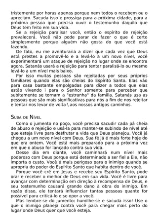 tristemente por horas apenas porque nem todos o recebem ou o
apreciam. Sacuda isso e prossiga para a próxima cidade, para a
próxima pessoa que precisa ouvir o testemunho daquilo que
Deus tem feito em sua vida.
Se a rejeição paralisar você, então o espírito de rejeição
prevalecerá. Você não pode parar de fazer o que é certo
simplesmente porque alguém não gosta do que você está
fazendo.
De fato, eu me aventuraria a dizer que cada vez que Deus
está prestes a promovê-lo e a levá-lo a um novo nível, você
experimentará um ataque de rejeição no lugar onde se encontra
agora. Satanás usará a rejeição para tentar paralisá-lo ou mesmo
levá-lo a um nível mais baixo.
Por isso muitas pessoas são rejeitadas por seus próprios
familiares quando elas são cheias do Espírito Santo. Elas vão
para casa bastante empolgadas para dizer a todos que elas
estão vivendo i para o Senhor somente para perceber que
subitamente se tornam a "estranha" da família. Satanás usa as
pessoas que são mais significativas para nós a fim de nos rejeitar
e tentar nos levar de volta  aos nossos antigos caminhos.

SUBA

DE

NÍVEL

Como o jumento no poço, você precisa sacudir cada pá cheia
de abuso e rejeição e usá-la para manter-se subindo de nível até
que esteja livre para desfrutar a vida que Deus planejou. Você já
chegou a um novo nível com Deus. Sua fé já é mais forte hoje do
que era ontem. Você está mais preparado para a próxima vez
em que o abuso for lançado contra sua vida.
Desse dia em diante, você caminhará num nível mais
poderoso com Deus porque está determinado a ser fiel a Ele, não
importa o custo. Você é mais perigoso para o inimigo quando se
apropria do poder do Espírito Santo que habita dentro de você.
Porque você crê em Jesus e recebe seu Espírito Santo, pode
orar e receber o melhor de Deus em sua vida. Você é livre para
avançar com determinação em direção à recompensa de Deus, e
seu testemunho causará grande dano à obra do inimigo. Em
razão disso, ele tentará influenciar tantas pessoas quanto for
possível para criticá-lo e se opor a você.
Mas lembre-se do jumento: humilhe-se e sacuda isso! Use o
que o inimigo planeja contra você para chegar mais perto do
lugar onde Deus quer que você esteja.

 