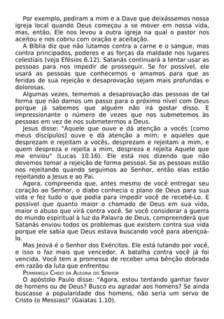 Por exemplo, pediram a mim e a Dave que deixássemos nossa
igreja local quando Deus começou a se mover em nossa vida,
mas, então, Ele nos levou a outra igreja na qual o pastor nos
aceitou e nos cobriu com oração e aceitação.
A Bíblia diz que não lutamos contra a carne e o sangue, mas
contra principados, poderes e as forças da maldade nos lugares
celestiais (veja Efésios 6.12). Satanás continuará a tentar usar as
pessoas para nos impedir de prosseguir. Se for possível, ele
usará as pessoas que conhecemos e amamos para que as
feridas de sua rejeição e desaprovação sejam mais profundas e
dolorosas.
Algumas vezes, tememos a desaprovação das pessoas de tal
forma que não damos um passo para o próximo nível com Deus
porque já sabemos que alguém não irá gostar disso. E
impressionante o número de vezes que nos submetemos às
pessoas em vez de nos submetermos a Deus.
Jesus disse: "Aquele que ouve e dá atenção a vocês [como
meus discípulos] ouve e dá atenção a mim; e aqueles que
desprezam e rejeitam a vocês, desprezam e rejeitam a mim, e
quem despreza e rejeita a mim, despreza e rejeita Aquele que
me enviou" (Lucas 10.16). Ele está nos dizendo que não
devemos tomar a rejeição de forma pessoal. Se as pessoas estão
nos rejeitando quando seguimos ao Senhor, então elas estão
rejeitando a Jesus e ao Pai.
Agora, compreenda que, antes mesmo de você entregar seu
coração ao Senhor, o diabo conhecia o plano de Deus para sua
vida e fez tudo o que podia para impedir você de recebê-Lo. E
possível que quanto maior o chamado de Deus em sua vida,
maior o abuso que virá contra você. Se você considerar a guerra
do mundo espiritual à luz da Palavra de Deus, compreenderá que
Satanás enviou todos os problemas que existem contra sua vida
porque ele sabia que Deus estava buscando você para abençoálo.
Mas Jeová é o Senhor dos Exércitos. Ele está lutando por você,
e isso o faz mais que vencedor. A batalha contra você já foi
vencida. Você tem a promessa de receber uma bênção dobrada
em razão da luta que enfrentou
PERMANEÇA CHEIO DA ALEGRIA DO SENHOR
O apóstolo Paulo disse: "Agora, estou tentando ganhar favor
de homens ou de Deus? Busco eu agradar aos homens? Se ainda
buscasse a popularidade dos homens, não seria um servo de
Cristo (o Messias)" (Gaiatas 1.10).

 