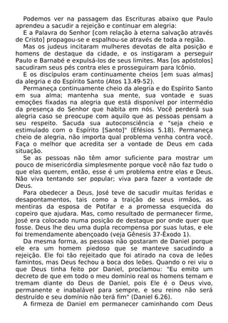 Podemos ver na passagem das Escrituras abaixo que Paulo
aprendeu a sacudir a rejeição e continuar em alegria:
E a Palavra do Senhor [com relação à eterna salvação através
de Cristo] propagou-se e espalhou-se através de toda a região.
Mas os judeus incitaram mulheres devotas de alta posição e
homens de destaque da cidade, e os instigaram a perseguir
Paulo e Barnabé e expulsá-los de seus limites. Mas [os apóstolos]
sacudiram seus pés contra eles e prosseguiram para Icônio.
E os discípulos eram continuamente cheios [em suas almas]
da alegria e do Espírito Santo (Atos 13.49-52).
Permaneça continuamente cheio da alegria e do Espírito Santo
em sua alma; mantenha sua mente, sua vontade e suas
emoções fixadas na alegria que está disponível por intermédio
da presença do Senhor que habita em nós. Você perderá sua
alegria caso se preocupe com aquilo que as pessoas pensam a
seu respeito. Sacuda sua autoconsciência e "seja cheio e
estimulado com o Espírito [Santo]" (Efésios 5.18). Permaneça
cheio de alegria, não importa qual problema venha contra você.
Faça o melhor que acredita ser a vontade de Deus em cada
situação.
Se as pessoas não têm amor suficiente para mostrar um
pouco de misericórdia simplesmente porque você não faz tudo o
que elas querem, então, esse é um problema entre elas e Deus.
Não viva tentando ser popular; viva para fazer a vontade de
Deus.
Para obedecer a Deus, José teve de sacudir muitas feridas e
desapontamentos, tais como a traição de seus irmãos, as
mentiras da esposa de Potifar e a promessa esquecida do
copeiro que ajudara. Mas, como resultado de permanecer firme,
José era colocado numa posição de destaque por onde quer que
fosse. Deus lhe deu uma dupla recompensa por suas lutas, e ele
foi tremendamente abençoado (veja Gênesis 37-Êxodo 1).
Da mesma forma, as pessoas não gostaram de Daniel porque
ele era um homem piedoso que se manteve sacudindo a
rejeição. Ele foi tão rejeitado que foi atirado na cova de leões
famintos, mas Deus fechou a boca dos leões. Quando o rei viu o
que Deus tinha feito por Daniel, proclamou: "Eu emito um
decreto de que em todo o meu domínio real os homens temam e
tremam diante do Deus de Daniel, pois Ele é o Deus vivo,
permanente e inabalável para sempre, e seu reino não será
destruído e seu domínio não terá fim" (Daniel 6.26).
A firmeza de Daniel em permanecer caminhando com Deus

 