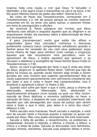 inspirou toda uma nação a crer que Deus "é Salvador e
libertador, e Ele opera sinais e maravilhas no céu e na terra, e foi
Ele quem libertou Daniel do poder dos leões" (Daniel 6.27).
Na carta de Paulo aos Tessalonicenses, começando em 2
Tessalonicenses 1.3, ele dá graças porque os crentes estavam
crescendo em fé, no amor uns pelos outros, e estavam firmes
em meio às perseguições e aflições.
No versículo 6, Paulo assegura aos crentes que Deus
retribuiria com aflição e angústia aqueles que os afligiram e os
angustiaram. Então, ele escreveu sobre a determinação de Deus
em recompensá-los:
E para [recompensar] vocês que estão tão aflitos e
angustiados [para lhes conceder] confiança e descanso
juntamente conosco [seus companheiros sofredores] quando o
Senhor Jesus for revelado do céu com seus poderosos anjos
numa chama de fogo; para retribuir (com castigo e vingança)
àqueles que não reconhecem nem percebem, nem se
aproximam de Deus, e [sobre aqueles] que ignoram e se
recusam a obedecer o evangelho do nosso Senhor Jesus Cristo (2
Tessalonicenses 1.7-8).
Assim, se você é perseguido por fazer o que é certo aos olhos
de Deus, alegre-se. O apóstolo Pedro disse: "[Afinal] que tipo de
glória há [nisso] se, quando vocês fizeram algo errado e forem
punidos por isso, tiverem que suportar pacientemente? Mas se
vocês suportarem pacientemente com sofrimento [resultante de]
por fazer o que é certo e forem mal compreendidos, isso é
aceitável e agradável a Deus" (1 Pedro 2.20).
Quando você sofre por fazer o que é certo, Jesus o chama de
abençoado,
dizendo:
"Abençoado,
feliz,
afortunado
e
espiritualmente próspero (num estado no qual um filho recémnascido de Deus desfruta e encontra satisfação no favor e
salvação de Deus, a despeito de suas condições exteriores) são
aqueles que são perseguidos por causa da justiça (por serem
retos e fazer o que é reto), pois deles é o reino dos céus!"
(Mateus 5.10).
Pedro sacudiu seus fracassos, Paulo sacudiu a rejeição, e você
tem de sacudir tanto o fracasso quanto a rejeição se quiser ser
usado por Deus. Mas uma dupla recompensa lhe está reservada.
Sacuda a falta de perdão, o ressentimento, os problemas, a
autopiedade. Sacuda a rejeição, a ofensa, a traição, a fofoca, a
crítica e o beijo de Judas. Sacuda as discussões com familiares,
amigos íntimos, estranhos. Sacuda suas próprias falhas e erros.

 