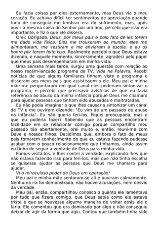 Eu fazia coisas por eles externamente, mas Deus via o meu
coração. Eu achava difícil ter sentimentos de apreciação quando
tudo de conseguia me lembrar era do sofrimento, mas, após
ouvir a mesma coisa do Senhor por um ano, percebi que isso era
importante, e fiz o que Ele dissera.
Orei: Obrigada, Deus, por meus pais e pelo fato de les terem
me dado vida física, Eles me trouxeram ao mundo; eles me
alimentaram, me vestiram e me enviaram à escola, e eu os
honro por terem feito isso. Realmente percebi o que Deus estava
dizendo, e naquele momento, sinceramente, agradeci pelo papel
que meus pais desempenharam em minha vida.
Uma semana mais tarde, surgiu uma questão com relação ao
nosso recém-lançado programa de TV, Vida na Palavra. Recebi
notícias de que alguns familiares tinham visto o programa e
disseram aos meus pais que assistissem a ele. Meu pai e minha
mãe me perguntaram em qual canal eles poderiam sintonizar o
programa, e percebi que precisava avisá-los de que eu fazia
referência ao abuso da minha infância porque Deus me chamara
para ajudar pessoas que tinham sido abusadas e maltratadas.
Eu não podia imaginar o que lhes causaria sintonizar um canal
de TV e me ouvirem dizendo: "Eu vim de um passado de abuso
na infância". Eu não queria feri-los. Fiquei preocupada, mas o
que eu poderia fazer? Sabendo que as pessoas encontram
facilidade em se relacionar comigo porque compartilho meu
passado tão abertamente, orei muito e, então, reuni-me com
Dave e nossos filhos. Decidimos que, embora o fato de meus
pais tomarem conhecimento do que eu estava fazendo pudesse
acabar com o pouco relacionamento que tínhamos, ainda assim
eu tinha de seguir a vontade de Deus para minha vida.
Fomos visitá-los, e lhes contei a verdade, explicando-lhes que
não estava fazendo isso para feri-los, mas que não tinha escolha
se quisesse ajudar as pessoas que Deus me chamara para
ajudar.
Vi o miraculoso poder de Deus em operação!
Meu pai e minha mãe sentaram-se ali e ouviram calmamente.
Nenhuma ira foi demonstrada, não houve acusações, nem desvio
da verdade.
Meu pai, então, compartilhou conosco o quanto ele lamentava
por tudo que fizera comigo, que Deus sabia como ele estava
triste e que se houvesse alguma maneira de voltar atrás ele o
faria. Ele comentou que era dominado por algo e não conseguiu
deixar de agir da forma que agiu. Contou que também tinha sido

 