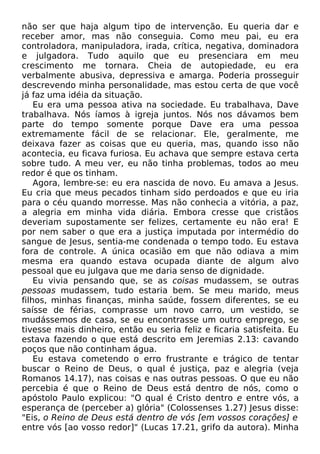 não ser que haja algum tipo de intervenção. Eu queria dar e
receber amor, mas não conseguia. Como meu pai, eu era
controladora, manipuladora, irada, crítica, negativa, dominadora
e julgadora. Tudo aquilo que eu presenciara em meu
crescimento me tornara. Cheia de autopiedade, eu era
verbalmente abusiva, depressiva e amarga. Poderia prosseguir
descrevendo minha personalidade, mas estou certa de que você
já faz uma idéia da situação.
Eu era uma pessoa ativa na sociedade. Eu trabalhava, Dave
trabalhava. Nós íamos à igreja juntos. Nós nos dávamos bem
parte do tempo somente porque Dave era uma pessoa
extremamente fácil de se relacionar. Ele, geralmente, me
deixava fazer as coisas que eu queria, mas, quando isso não
acontecia, eu ficava furiosa. Eu achava que sempre estava certa
sobre tudo. A meu ver, eu não tinha problemas, todos ao meu
redor é que os tinham.
Agora, lembre-se: eu era nascida de novo. Eu amava a Jesus.
Eu cria que meus pecados tinham sido perdoados e que eu iria
para o céu quando morresse. Mas não conhecia a vitória, a paz,
a alegria em minha vida diária. Embora cresse que cristãos
deveriam supostamente ser felizes, certamente eu não era! E
por nem saber o que era a justiça imputada por intermédio do
sangue de Jesus, sentia-me condenada o tempo todo. Eu estava
fora de controle. A única ocasião em que não odiava a mim
mesma era quando estava ocupada diante de algum alvo
pessoal que eu julgava que me daria senso de dignidade.
Eu vivia pensando que, se as coisas mudassem, se outras
pessoas mudassem, tudo estaria bem. Se meu marido, meus
filhos, minhas finanças, minha saúde, fossem diferentes, se eu
saísse de férias, comprasse um novo carro, um vestido, se
mudássemos de casa, se eu encontrasse um outro emprego, se
tivesse mais dinheiro, então eu seria feliz e ficaria satisfeita. Eu
estava fazendo o que está descrito em Jeremias 2.13: cavando
poços que não continham água.
Eu estava cometendo o erro frustrante e trágico de tentar
buscar o Reino de Deus, o qual é justiça, paz e alegria (veja
Romanos 14.17), nas coisas e nas outras pessoas. O que eu não
percebia é que o Reino de Deus está dentro de nós, como o
apóstolo Paulo explicou: "O qual é Cristo dentro e entre vós, a
esperança de (perceber a) glória" (Colossenses 1.27) Jesus disse:
"Eis, o Reino de Deus está dentro de vós [em vossos corações] e
entre vós [ao vosso redor]" (Lucas 17.21, grifo da autora). Minha

 