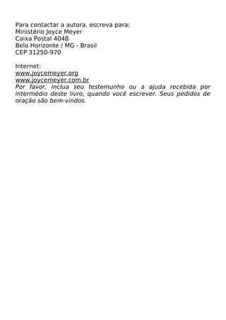 Para contactar a autora, escreva para:
Ministério Joyce Meyer
Caixa Postal 4048
Belo Horizonte / MG - Brasil
CEP 31250-970
Internet:
www.joycemeyer.org
www.joycemeyer.com.br
Por favor, inclua seu testemunho ou a ajuda recebida por
intermédio deste livro, quando você escrever. Seus pedidos de
oração são bem-vindos.

 