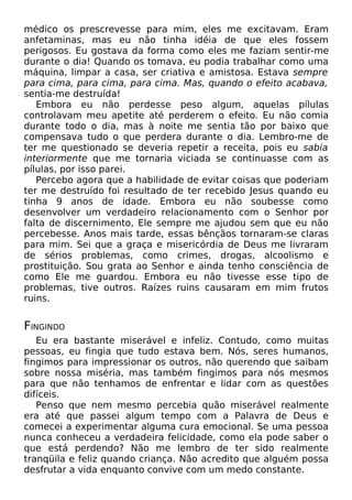 médico os prescrevesse para mim, eles me excitavam. Eram
anfetaminas, mas eu não tinha idéia de que eles fossem
perigosos. Eu gostava da forma como eles me faziam sentir-me
durante o dia! Quando os tomava, eu podia trabalhar como uma
máquina, limpar a casa, ser criativa e amistosa. Estava sempre
para cima, para cima, para cima. Mas, quando o efeito acabava,
sentia-me destruída!
Embora eu não perdesse peso algum, aquelas pílulas
controlavam meu apetite até perderem o efeito. Eu não comia
durante todo o dia, mas à noite me sentia tão por baixo que
compensava tudo o que perdera durante o dia. Lembro-me de
ter me questionado se deveria repetir a receita, pois eu sabia
interiormente que me tornaria viciada se continuasse com as
pílulas, por isso parei.
Percebo agora que a habilidade de evitar coisas que poderiam
ter me destruído foi resultado de ter recebido Jesus quando eu
tinha 9 anos de idade. Embora eu não soubesse como
desenvolver um verdadeiro relacionamento com o Senhor por
falta de discernimento, Ele sempre me ajudou sem que eu não
percebesse. Anos mais tarde, essas bênçãos tornaram-se claras
para mim. Sei que a graça e misericórdia de Deus me livraram
de sérios problemas, como crimes, drogas, alcoolismo e
prostituição. Sou grata ao Senhor e ainda tenho consciência de
como Ele me guardou. Embora eu não tivesse esse tipo de
problemas, tive outros. Raízes ruins causaram em mim frutos
ruins.

FINGINDO
Eu era bastante miserável e infeliz. Contudo, como muitas
pessoas, eu fingia que tudo estava bem. Nós, seres humanos,
fingimos para impressionar os outros, não querendo que saibam
sobre nossa miséria, mas também fingimos para nós mesmos
para que não tenhamos de enfrentar e lidar com as questões
difíceis.
Penso que nem mesmo percebia quão miserável realmente
era até que passei algum tempo com a Palavra de Deus e
comecei a experimentar alguma cura emocional. Se uma pessoa
nunca conheceu a verdadeira felicidade, como ela pode saber o
que está perdendo? Não me lembro de ter sido realmente
tranqüila e feliz quando criança. Não acredito que alguém possa
desfrutar a vida enquanto convive com um medo constante.

 