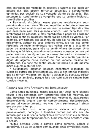 elas entregam sua vontade às pessoas e fazem o que qualquer
pessoa diz. Elas podem tornar-se possuídas e severamente
oprimidas por desistir de sua vontade diante de Satanás. Elas
possuem tal sentimento de vergonha que se sentem indignas,
sem direito a escolhas.
• Revivendo distúrbios: essas pessoas restabelecem seus
próprios abusos em seus filhos ou repetidamente colocam-se em
situações como adultos que reproduzem o mesmo tipo de coisa
que aconteceu com eles quando criança. Uma cena lhes traz
lembranças do passado, e eles reproduzem o papel do abusador
para não sentir as dolorosas memórias de serem as vítimas. Por
exemplo, um homem que apanhou de seu pai na infância pode,
fisicamente, abusar de seus próprios filhos. Ele faz isso como
resultado de rever lembranças das velhas cenas e assumir o
papel do abusador, para não se sentir vítima do abuso. Uma
mulher que foi física, sexual ou verbalmente abusada por seu pai
pode casar-se com alguém — ou mesmo ter vários casamentos
— que abusará dela da mesma forma. Ela pode sentir que não é
digna de alguma coisa melhor ou que merece mesmo ser
maltratada. Ela pode até sentir isso de tal forma que até mesmo
incite alguém a abusar dela.
• Cuidadosas: algumas pessoas encontram dignidade ao
cuidar de outros que precisem delas. Elas se sentem tão indignas
que se tornam viciadas em ajudar e agradar às pessoas, cuidar
delas e ser amáveis, porque isso faz com que se sintam bem
consigo mesmas.

CRIADOS

PARA

NOS SENTIRMOS

BEM INTERIORMENTE

Como seres humanos, fomos criados por Deus para sermos
felizes e nos sentirmos bem (satisfeitos) com nós mesmos. De
fato, devemos nos sentir bem com nós mesmos ou acabaremos
desenvolvendo algum tipo de comportamento descontrolado,
porque tal comportamento nos traz "bons sentimentos", ainda
que por pouco tempo.
Pense sobre isto: uma pessoa viciada em drogas,
provavelmente, começou a tomá-las porque sua dor era tão
intensa que ela se sentiu compelida a livrar-se disso e a sentir-se
bem, ainda que temporariamente. A mesma coisa acontece com
a bebida.
Muitas pessoas usam a comida como conforto. Comer é
agradável, e elas se sentem bem quando estão envolvidas nisso.

 