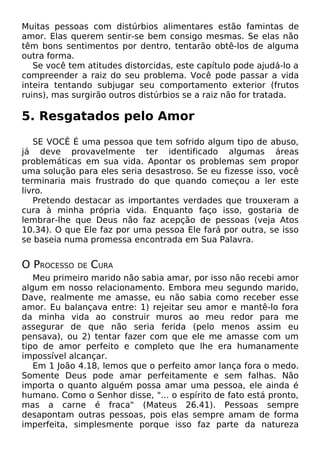 Muitas pessoas com distúrbios alimentares estão famintas de
amor. Elas querem sentir-se bem consigo mesmas. Se elas não
têm bons sentimentos por dentro, tentarão obtê-los de alguma
outra forma.
Se você tem atitudes distorcidas, este capítulo pode ajudá-lo a
compreender a raiz do seu problema. Você pode passar a vida
inteira tentando subjugar seu comportamento exterior (frutos
ruins), mas surgirão outros distúrbios se a raiz não for tratada.

5. Resgatados pelo Amor
SE VOCÊ É uma pessoa que tem sofrido algum tipo de abuso,
já deve provavelmente ter identificado algumas áreas
problemáticas em sua vida. Apontar os problemas sem propor
uma solução para eles seria desastroso. Se eu fizesse isso, você
terminaria mais frustrado do que quando começou a ler este
livro.
Pretendo destacar as importantes verdades que trouxeram a
cura à minha própria vida. Enquanto faço isso, gostaria de
lembrar-lhe que Deus não faz acepção de pessoas (veja Atos
10.34). O que Ele faz por uma pessoa Ele fará por outra, se isso
se baseia numa promessa encontrada em Sua Palavra.

O PROCESSO

DE

CURA

Meu primeiro marido não sabia amar, por isso não recebi amor
algum em nosso relacionamento. Embora meu segundo marido,
Dave, realmente me amasse, eu não sabia como receber esse
amor. Eu balançava entre: 1) rejeitar seu amor e mantê-lo fora
da minha vida ao construir muros ao meu redor para me
assegurar de que não seria ferida (pelo menos assim eu
pensava), ou 2) tentar fazer com que ele me amasse com um
tipo de amor perfeito e completo que lhe era humanamente
impossível alcançar.
Em 1 João 4.18, lemos que o perfeito amor lança fora o medo.
Somente Deus pode amar perfeitamente e sem falhas. Não
importa o quanto alguém possa amar uma pessoa, ele ainda é
humano. Como o Senhor disse, "... o espírito de fato está pronto,
mas a carne é fraca" (Mateus 26.41). Pessoas sempre
desapontam outras pessoas, pois elas sempre amam de forma
imperfeita, simplesmente porque isso faz parte da natureza

 