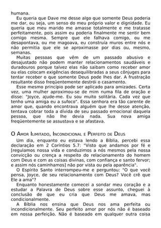 humana.
Eu queria que Dave me desse algo que somente Deus poderia
me dar, ou seja, um senso do meu próprio valor e dignidade. Eu
queria que meu marido me amasse totalmente e me tratasse
perfeitamente, pois assim eu poderia finalmente me sentir bem
comigo mesma. Sempre que ele falhava comigo, ou me
desapontava, ou me magoava, eu construía muros entre nós e
não permitia que ele se aproximasse por dias ou, mesmo,
semanas.
Muitas pessoas que vêm de um passado abusivo e
desajustado não podem manter relacionamentos saudáveis e
duradouros porque talvez elas não saibam como receber amor
ou elas colocam exigências desequilibradas a seus cônjuges para
tentar receber o que somente Deus pode lhes dar. A frustração
resultante disso freqüentemente destrói o casamento.
Esse mesmo princípio pode ser aplicado para amizades. Certa
vez, uma mulher aproximou-se de mim numa fila de oração e
disse: "Joyce, ajude-me. Eu sou muito solitária. Cada vez que
tenho uma amiga eu a sufoco". Essa senhora era tão carente de
amor que, quando encontrava alguém que lhe desse atenção,
tentava cobrar toda a dívida de seu passado emocional daquela
pessoa, que não lhe devia nada. Sua nova amiga
freqüentemente se assustava e se afastava.

O AMOR ILIMITADO, INCONDICIONAL

E

PERFEITO

DE

DEUS

Um dia, enquanto eu estava lendo a Bíblia, percebi essa
declaração em 2 Coríntios 5.7: "Visto que andamos por fé e
[regulamos nossa vida e conduzimos a nós mesmos pela nossa
convicção ou crença a respeito do relacionamento do homem
com Deus e com as coisas divinas, com confiança e santo fervor;
e assim nós caminhamos] não por vista ou pela aparência".
O Espírito Santo interrompeu-me e perguntou: "O que você
pensa, Joyce, de seu relacionamento com Deus? Você crê que
Ele a ama"?
Enquanto honestamente comecei a sondar meu coração e a
estudar a Palavra de Deus sobre esse assunto, cheguei à
conclusão de que eu cria que Deus me amava, mas
condicionalmente.
A Bíblia nos ensina que Deus nos ama perfeita ou
incondicionalmente. Seu perfeito amor por nós não é baseado
em nossa perfeição. Não é baseado em qualquer outra coisa

 