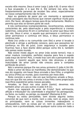 exceto nEle mesmo. Deus é amor (veja 1 João 4.8). O amor não é
a Sua ocupação; é o que Ele é. Ele sempre nos ama, mas
freqüentemente paramos de receber Seu amor, especialmente
se nosso comportamento não for bom.
Aqui eu gostaria de parar por um momento e apresentar
várias passagens das Escrituras que vieram significar muito para
mim. Por favor, dê algum tempo para lê-las lentamente. Medite e
permita que elas se tornem parte de você:
E nós conhecemos (compreendemos, reconhecemos, estamos
conscientes de, pela observação e pela experiência) e cremos
(aderimos, colocamos fé em e confiamos) no amor que Deus tem
por nós. Deus é amor, e aquele que permanece e continua em
amor permanece e continua em Deus, e Deus permanece e
continua nele.
Nisto [na união e na comunhão com Ele] o amor é levado à
plenitude e atinge a perfeição conosco, para que possamos ter
confiança no Dia do Juízo, [com segurança e ousadia para
ficarmos face a face diante dele] porque como Ele é, também
nós somos neste mundo.
Não existe medo algum no amor [não existe temor]; mas o
amor maduro (completo, perfeito) expulsa para fora e expele
cada traço de terror! Pois, o medo traz com ele o pensamento de
punição; e [assim] aquele que teme não alcançou a plena
maturidade do amor [ainda não cresceu para a completa
perfeição do amor].
Nós o amamos porque Ele nos amou primeiro (1 João 4.16-19).
Nisto o amor de Deus se manifestou (foi demonstrado) no que
nos diz respeito: em haver Deus enviado o Seu Filho, o unigênito
ou único [Filho] ao mundo, para vivermos por meio dele.
Nisto consiste o amor: não em que tenhamos amado a Deus,
mas em que Ele nos amou e enviou o Seu Filho como propiciação
(sacrifício expiatório) pelos nossos pecados.
Amados, se Deus nos ama assim [tanto], devemos nós
também amar uns aos outros (1 João 4.9-11).
Quem nos separará do amor de Cristo? Será sofrimento,
aflição e tribulação? Ou calamidade e angústia? Ou perseguição,
ou fome, ou nudez, ou perigo, ou espada? (Romanos 8.35)
Porque eu estou persuadido, sem dúvida alguma (estou
convicto) de que nem a morte, nem a vida, nem os anjos, nem
os principados, nem as coisas iminentes indesejáveis e
ameaçadoras, nem as coisas por vir, nem os poderes, nem a
altura, nem a profundidade, nem qualquer outra coisa em toda a

 