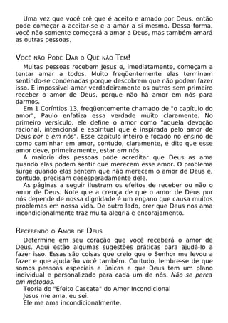Uma vez que você crê que é aceito e amado por Deus, então
pode começar a aceitar-se e a amar a si mesmo. Dessa forma,
você não somente começará a amar a Deus, mas também amará
as outras pessoas.

VOCÊ

NÃO

PODE DAR

O

QUE

NÃO

TEM!

Muitas pessoas recebem Jesus e, imediatamente, começam a
tentar amar a todos. Muito freqüentemente elas terminam
sentindo-se condenadas porque descobrem que não podem fazer
isso. E impossível amar verdadeiramente os outros sem primeiro
receber o amor de Deus, porque não há amor em nós para
darmos.
Em 1 Coríntios 13, freqüentemente chamado de "o capítulo do
amor", Paulo enfatiza essa verdade muito claramente. No
primeiro versículo, ele define o amor como "aquela devoção
racional, intencional e espiritual que é inspirada pelo amor de
Deus por e em nós". Esse capítulo inteiro é focado no ensino de
como caminhar em amor, contudo, claramente, é dito que esse
amor deve, primeiramente, estar em nós.
A maioria das pessoas pode acreditar que Deus as ama
quando elas podem sentir que merecem esse amor. O problema
surge quando elas sentem que não merecem o amor de Deus e,
contudo, precisam desesperadamente dele.
As páginas a seguir ilustram os efeitos de receber ou não o
amor de Deus. Note que a crença de que o amor de Deus por
nós depende de nossa dignidade é um engano que causa muitos
problemas em nossa vida. De outro lado, crer que Deus nos ama
incondicionalmente traz muita alegria e encorajamento.

RECEBENDO

O

AMOR

DE

DEUS

Determine em seu coração que você receberá o amor de
Deus. Aqui estão algumas sugestões práticas para ajudá-lo a
fazer isso. Essas são coisas que creio que o Senhor me levou a
fazer e que ajudarão você também. Contudo, lembre-se de que
somos pessoas especiais e únicas e que Deus tem um plano
individual e personalizado para cada um de nós. Não se perca
em métodos.
Teoria do "Efeito Cascata" do Amor Incondicional
Jesus me ama, eu sei.
Ele me ama incondicionalmente.

 