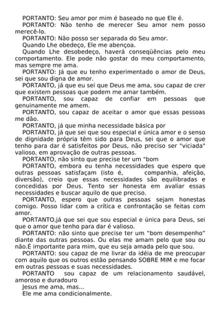 PORTANTO: Seu amor por mim é baseado no que Ele é.
PORTANTO: Não tenho de merecer Seu amor nem posso
merecê-lo.
PORTANTO: Não posso ser separada do Seu amor.
Quando Lhe obedeço, Ele me abençoa.
Quando Lhe desobedeço, haverá conseqüências pelo meu
comportamento. Ele pode não gostar do meu comportamento,
mas sempre me ama.
PORTANTO: Já que eu tenho experimentado o amor de Deus,
sei que sou digna de amor.
PORTANTO, já que eu sei que Deus me ama, sou capaz de crer
que existem pessoas que podem me amar também.
PORTANTO, sou capaz de confiar em pessoas que
genuinamente me amem.
PORTANTO, sou capaz de aceitar o amor que essas pessoas
me dão.
PORTANTO, já que minha necessidade básica por
PORTANTO, já que sei que sou especial e única amor e o senso
de dignidade própria têm sido para Deus, sei que o amor que
tenho para dar é satisfeitos por Deus, não preciso ser "viciada"
valioso, em aprovação de outras pessoas.
PORTANTO, não sinto que precise ter um "bom
PORTANTO, embora eu tenha necessidades que espero que
outras pessoas satisfaçam (isto é,
companhia, afeição,
diversão), creio que essas necessidades são equilibradas e
concedidas por Deus. Tento ser honesta em avaliar essas
necessidades e buscar aquilo de que preciso.
PORTANTO, espero que outras pessoas sejam honestas
comigo. Posso lidar com a crítica e confrontação se feitas com
amor.
PORTANTO,já que sei que sou especial e única para Deus, sei
que o amor que tenho para dar é valioso.
PORTANTO: não sinto que precise ter um “bom desempenho”
diante das outras pessoas. Ou elas me amam pelo que sou ou
não.É importante para mim, que eu seja amada pelo que sou.
PORTANTO: sou capaz de me livrar da idéia de me preocupar
com aquilo que os outros estão pensando SOBRE MIM e me focar
em outras pessoas e suas necessidades.
PORTANTO
sou capaz de um relacionamento saudável,
amoroso e duradouro
Jesus me ama, mas...
Ele me ama condicionalmente.

 