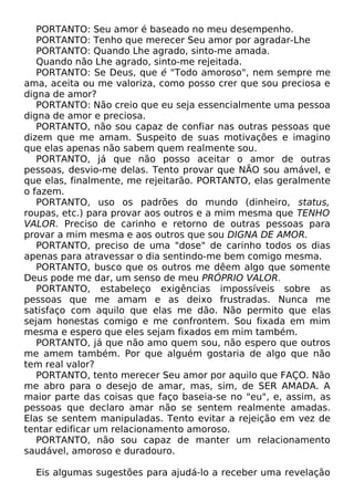 PORTANTO: Seu amor é baseado no meu desempenho.
PORTANTO: Tenho que merecer Seu amor por agradar-Lhe
PORTANTO: Quando Lhe agrado, sinto-me amada.
Quando não Lhe agrado, sinto-me rejeitada.
PORTANTO: Se Deus, que é "Todo amoroso", nem sempre me
ama, aceita ou me valoriza, como posso crer que sou preciosa e
digna de amor?
PORTANTO: Não creio que eu seja essencialmente uma pessoa
digna de amor e preciosa.
PORTANTO, não sou capaz de confiar nas outras pessoas que
dizem que me amam. Suspeito de suas motivações e imagino
que elas apenas não sabem quem realmente sou.
PORTANTO, já que não posso aceitar o amor de outras
pessoas, desvio-me delas. Tento provar que NÃO sou amável, e
que elas, finalmente, me rejeitarão. PORTANTO, elas geralmente
o fazem.
PORTANTO, uso os padrões do mundo (dinheiro, status,
roupas, etc.) para provar aos outros e a mim mesma que TENHO
VALOR. Preciso de carinho e retorno de outras pessoas para
provar a mim mesma e aos outros que sou DIGNA DE AMOR.
PORTANTO, preciso de uma "dose" de carinho todos os dias
apenas para atravessar o dia sentindo-me bem comigo mesma.
PORTANTO, busco que os outros me dêem algo que somente
Deus pode me dar, um senso de meu PRÓPRIO VALOR.
PORTANTO, estabeleço exigências impossíveis sobre as
pessoas que me amam e as deixo frustradas. Nunca me
satisfaço com aquilo que elas me dão. Não permito que elas
sejam honestas comigo e me confrontem. Sou fixada em mim
mesma e espero que eles sejam fixados em mim também.
PORTANTO, já que não amo quem sou, não espero que outros
me amem também. Por que alguém gostaria de algo que não
tem real valor?
PORTANTO, tento merecer Seu amor por aquilo que FAÇO. Não
me abro para o desejo de amar, mas, sim, de SER AMADA. A
maior parte das coisas que faço baseia-se no "eu", e, assim, as
pessoas que declaro amar não se sentem realmente amadas.
Elas se sentem manipuladas. Tento evitar a rejeição em vez de
tentar edificar um relacionamento amoroso.
PORTANTO, não sou capaz de manter um relacionamento
saudável, amoroso e duradouro.
Eis algumas sugestões para ajudá-lo a receber uma revelação

 