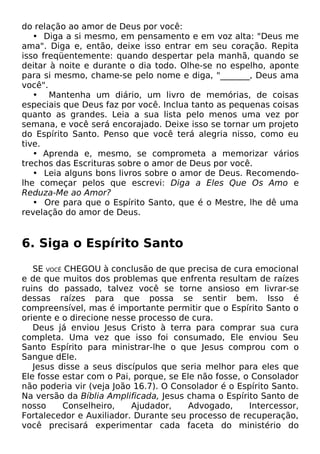 do relação ao amor de Deus por você:
• Diga a si mesmo, em pensamento e em voz alta: "Deus me
ama". Diga e, então, deixe isso entrar em seu coração. Repita
isso freqüentemente: quando despertar pela manhã, quando se
deitar à noite e durante o dia todo. Olhe-se no espelho, aponte
para si mesmo, chame-se pelo nome e diga, "_______, Deus ama
você".
• Mantenha um diário, um livro de memórias, de coisas
especiais que Deus faz por você. Inclua tanto as pequenas coisas
quanto as grandes. Leia a sua lista pelo menos uma vez por
semana, e você será encorajado. Deixe isso se tornar um projeto
do Espírito Santo. Penso que você terá alegria nisso, como eu
tive.
• Aprenda e, mesmo, se comprometa a memorizar vários
trechos das Escrituras sobre o amor de Deus por você.
• Leia alguns bons livros sobre o amor de Deus. Recomendolhe começar pelos que escrevi: Diga a Eles Que Os Amo e
Reduza-Me ao Amor?
• Ore para que o Espírito Santo, que é o Mestre, lhe dê uma
revelação do amor de Deus.

6. Siga o Espírito Santo
SE VOCÊ CHEGOU à conclusão de que precisa de cura emocional
e de que muitos dos problemas que enfrenta resultam de raízes
ruins do passado, talvez você se torne ansioso em livrar-se
dessas raízes para que possa se sentir bem. Isso é
compreensível, mas é importante permitir que o Espírito Santo o
oriente e o direcione nesse processo de cura.
Deus já enviou Jesus Cristo à terra para comprar sua cura
completa. Uma vez que isso foi consumado, Ele enviou Seu
Santo Espírito para ministrar-lhe o que Jesus comprou com o
Sangue dEle.
Jesus disse a seus discípulos que seria melhor para eles que
Ele fosse estar com o Pai, porque, se Ele não fosse, o Consolador
não poderia vir (veja João 16.7). O Consolador é o Espírito Santo.
Na versão da Bíblia Amplificada, Jesus chama o Espírito Santo de
nosso
Conselheiro,
Ajudador,
Advogado,
Intercessor,
Fortalecedor e Auxiliador. Durante seu processo de recuperação,
você precisará experimentar cada faceta do ministério do

 