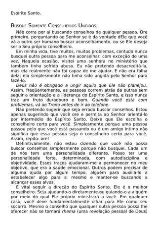 Espírito Santo.

BUSQUE SOMENTE CONSELHEIROS UNGIDOS
Não corra por aí buscando conselhos de qualquer pessoa. Ore
primeiro, perguntando ao Senhor se é da vontade dEle que você
vá a outro ser humano buscar aconselhamento, ou se Ele deseja
ser o Seu próprio conselheiro.
Em minha vida, tive muitos, muitos problemas, contudo nunca
busquei outra pessoa para me aconselhar, com exceção de uma
vez. Naquela ocasião, visitei uma senhora no ministério que
também tinha sofrido abuso. Eu não pretendo desacreditá-la,
mas ela realmente não foi capaz de me ajudar. E não era falha
dela; ela simplesmente não tinha sido ungida pelo Senhor para
fazê-lo.
Deus não é obrigado a ungir aquilo que Ele não planejou.
Assim, freqüentemente, as pessoas correm atrás de outras sem
seguir a orientação e a liderança do Espírito Santo, e isso nunca
traz um fruto duradouro e bom. Quando você está com
problemas, vá ao Trono antes de ir ao telefone.
Não pretendo sugerir que seja errado buscar conselhos. Estou
apenas sugerindo que você ore e permita ao Senhor orientá-lo
por intermédio do Espírito Santo. Deixe que Ele escolha o
conselheiro certo para você. Simplesmente porque uma pessoa
passou pelo que você está passando ou é um amigo íntimo não
significa que essa pessoa seja o conselheiro certo para você.
Assim, repito: ore!
Definitivamente, não estou dizendo que você não possa
buscar conselhos simplesmente porque não busquei. Cada um
de nós tem uma personalidade diferente. Posso ter uma
personalidade forte, determinada, com autodisciplina e
objetividade. Esses traços ajudaram-me a permanecer no meu
objetivo, que era a saúde emocional. Outros podem precisar de
alguma ajuda por algum tempo, alguém para auxiliá-lo a
estabelecer algo para si mesmo e manter-se buscando a
alcançar esses alvos.
E vital seguir a direção do Espírito Santo. Ele é o melhor
conselheiro. Seja ajudando-o diretamente ou guiando-o a alguém
por meio do qual Ele próprio ministrará a você. Em qualquer
caso, você deve fundamentalmente olhar para Ele como seu
socorro. Mesmo o conselho que qualquer outra pessoa possa lhe
oferecer não se tornará rhema (uma revelação pessoal de Deus)

 