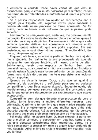 e enfrentar a verdade. Pode haver coisas de que elas se
esqueceram porque eram muito dolorosas para lembrar, coisas
que terão de ser relembradas e enfrentadas durante o processo
de cura.
Se a pessoa responsável em ajudar na recuperação não é
dirigida pelo Espírito, ela, algumas vezes, pode conduzir a
pessoa abusada nesse processo de forma apressada. Se for
assim, pode se tornar mais doloroso do que a pessoa pode
suportar.
Lembro-me de uma jovem que, certa vez, me procurou na fila
de oração. Ela estava bastante descontrolada e emotiva, quase à
beira de um ataque de pânico. Ela começou a relatar que cada
semana quando visitava sua conselheira era sempre muito
doloroso, quase acima do que ela podia suportar. Em sua
ansiedade, eu a ouvi dizer várias vezes: "É muito difícil, dói
muito, não posso agüentar".
Enquanto ela falava, eu orava e pedia ao Senhor para ajudarme a ajudá-la. Eu realmente estava preocupada de que ela
pudesse ter um ataque histérico ali mesmo diante do altar.
Subitamente, recebi uma resposta do Senhor. Senti que,
provavelmente, sua conselheira não era sensível ao Espírito e
que ela estava fazendo essa jovem enfrentar certas questões de
forma mais rápida do que sua mente e seu sistema emocional
podiam suportar.
Quando eu disse à jovem "Ouça, acho que sei qual é o
problema", ela aquietou-se o suficiente para que eu pudesse
compartilhar o que Deus estava dizendo. Enquanto ouvia, ela
imediatamente começou sentir-se aliviada. Ela concordou que
aquilo que eu estava descrevendo era exatamente o que estava
acontecendo.
Compartilhei com ela que durante meu processo de cura o
Espírito Santo levou-me a muitos diferentes recursos para
orientação. O primeiro foi um livro que meu marido sugeriu que
eu lesse. Era o testemunho de uma mulher que tinha sido
abusada quando criança. Até aquele momento, eu não pensava
que alguns dos meus problemas resultassem do meu passado.
Foi muito difícil ler aquele livro. Quando cheguei à parte em
que a mulher começou a descrever em detalhes como o seu
padrasto abusava sexualmente dela, memórias, dores, ira e
raiva começaram a crescer em mim de algum lugar profundo do
meu coração. Atirei o livro no chão e reclamei em voz alta: "Não
vou ler isso"!

 