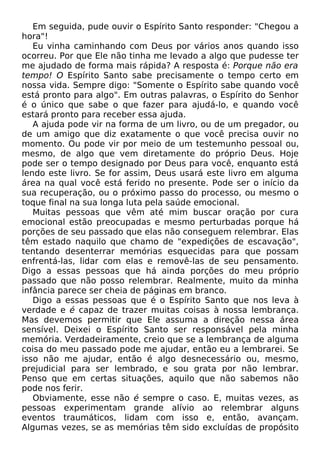 Em seguida, pude ouvir o Espírito Santo responder: "Chegou a
hora"!
Eu vinha caminhando com Deus por vários anos quando isso
ocorreu. Por que Ele não tinha me levado a algo que pudesse ter
me ajudado de forma mais rápida? A resposta é: Porque não era
tempo! O Espírito Santo sabe precisamente o tempo certo em
nossa vida. Sempre digo: "Somente o Espírito sabe quando você
está pronto para algo". Em outras palavras, o Espírito do Senhor
é o único que sabe o que fazer para ajudá-lo, e quando você
estará pronto para receber essa ajuda.
A ajuda pode vir na forma de um livro, ou de um pregador, ou
de um amigo que diz exatamente o que você precisa ouvir no
momento. Ou pode vir por meio de um testemunho pessoal ou,
mesmo, de algo que vem diretamente do próprio Deus. Hoje
pode ser o tempo designado por Deus para você, enquanto está
lendo este livro. Se for assim, Deus usará este livro em alguma
área na qual você está ferido no presente. Pode ser o início da
sua recuperação, ou o próximo passo do processo, ou mesmo o
toque final na sua longa luta pela saúde emocional.
Muitas pessoas que vêm até mim buscar oração por cura
emocional estão preocupadas e mesmo perturbadas porque há
porções de seu passado que elas não conseguem relembrar. Elas
têm estado naquilo que chamo de "expedições de escavação",
tentando desenterrar memórias esquecidas para que possam
enfrentá-las, lidar com elas e removê-las de seu pensamento.
Digo a essas pessoas que há ainda porções do meu próprio
passado que não posso relembrar. Realmente, muito da minha
infância parece ser cheia de páginas em branco.
Digo a essas pessoas que é o Espírito Santo que nos leva à
verdade e é capaz de trazer muitas coisas à nossa lembrança.
Mas devemos permitir que Ele assuma a direção nessa área
sensível. Deixei o Espírito Santo ser responsável pela minha
memória. Verdadeiramente, creio que se a lembrança de alguma
coisa do meu passado pode me ajudar, então eu a lembrarei. Se
isso não me ajudar, então é algo desnecessário ou, mesmo,
prejudicial para ser lembrado, e sou grata por não lembrar.
Penso que em certas situações, aquilo que não sabemos não
pode nos ferir.
Obviamente, esse não é sempre o caso. E, muitas vezes, as
pessoas experimentam grande alívio ao relembrar alguns
eventos traumáticos, lidam com isso e, então, avançam.
Algumas vezes, se as memórias têm sido excluídas de propósito

 