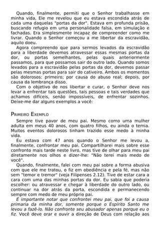 Quando, finalmente, permiti que o Senhor trabalhasse em
minha vida, Ele me revelou que eu estava escondida atrás de
cada uma daquelas "portas da dor". Estava em profunda prisão,
buscando refugio em uma personalidade falsa, em simulação e
fachadas. Era simplesmente incapaz de compreender como me
livrar. Quando o Senhor começou a me libertar da escravidão,
aquilo doeu.
Agora compreendo que para sermos levados da escravidão
para a liberdade devemos atravessar essas mesmas portas da
dor, ou portas semelhantes, pelas quais anteriormente
passamos, para que possamos sair do outro lado. Quando somos
levados para a escravidão pelas portas da dor, devemos passar
pelas mesmas portas para sair do cativeiro. Ambos os momentos
são dolorosos: primeiro; por causa do abuso real; depois, por
causa da lembrança disso.
Com o objetivo de nos libertar e curar, o Senhor deve nos
levar a enfrentar tais questões, tais pessoas e tais verdades que
achamos difíceis, senão impossíveis, de enfrentar sozinhos.
Deixe-me dar alguns exemplos a você:

PRIMEIRO EXEMPLO
Sempre tive pavor de meu pai. Mesmo como uma mulher
adulta em meus 40 anos, com quatro filhos, eu ainda o temia.
Muitos eventos dolorosos tinham trazido esse medo à minha
vida.
Eu estava com 47 anos quando o Senhor me levou a,
finalmente, confrontar meu pai. Compartilharei mais sobre esse
confronto mais tarde neste livro, mas tive de olhar para meu pai
diretamente nos olhos e dizer-lhe: "Não terei mais medo de
você".
Quando, finalmente, falei com meu pai sobre a forma abusiva
com que ele me tratou, o fiz em obediência e pela fé, mas não
sem "temor e tremor" (veja Filipenses 2.12). Tive de estar cara a
cara com uma das minhas portas da dor. Eu sabia que poderia
escolher: ou atravessar e chegar à liberdade do outro lado, ou
continuar na dor atrás da porta, escondida e permanecendo
sempre com medo de meu próprio pai.
É importante notar que confrontei meu pai, que foi a causa
primaria da minha dor, somente porque o Espírito Santo me
levou a fazê-lo. Não confronte seu abusador apenas porque eu o
fiz. Você deve orar e ouvir a direção de Deus com relação aos

 
