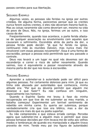 passos corretos para sua libertação.

SEGUNDO EXEMPLO
Algumas vezes, as pessoas são feridas na igreja por outros
cristãos. De alguma forma, parecemos pensar que os crentes
nunca ferem outros crentes, e eles não deveriam mesmo fazê-lo.
Mas as coisas raramente são como deveriam ser, mesmo na vida
do povo de Deus. Nós, na igreja, ferimos um ao outro, e isso
causa da dor.
Freqüentemente, quando isso acontece, a parte ferida afastase de qualquer associação ou envolvimento com aqueles que
causaram o sofrimento. Escondida atrás da porta da dor, a
pessoa ferida pode decidir: "Já que fui ferido na igreja,
continuarei indo às reuniões (talvez), mas nunca mais me
envolverei com essas pessoas novamente". Essa é uma forma de
escravidão, porque a pessoa está permitindo que seu passado a
controle.
Deus nos levará a um lugar no qual nós devemos sair do
esconderijo e correr o risco de sofrer novamente. Quando
saímos, isso é equivalente a passar novamente através da
mesma porta de dor que nos levou à escravidão.

TERCEIRO EXEMPLO
Aprender a submeter-se à autoridade pode ser difícil para
algumas pessoas. Foi certamente doloroso para mim. Já que eu
tinha sido abusada por autoridades que conhecera, minha
atitude era: "Por que eu deveria permitir que alguém me
dissesse o que fazer"? Eu não confiava em ninguém,
especialmente nos homens.
Quando o Espírito Santo me levou à fase da minha
recuperação em que tive de me submeter ao meu marido, a
batalha começou! Experimentei um terrível sentimento de
rebelião em minha carne. Eu queria ser submissa, porque
verdadeiramente cria que isso era bíblico, mas a dor da
submissão era mais do que eu podia suportar.
Eu não compreendia o que estava errado comigo. Percebo
agora que submeter-me a alguém mais e permitir que essa
pessoa tomasse decisões por mim levava-me de volta aos velhos
medos e lembranças de quando era manipulada e alguém tirava
proveito de mim. Tendo meu pai (na figura de autoridade)

 