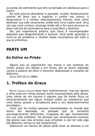 as portas do sofrimento que têm se tornado um obstáculo para o
futuro.
Se você precisa abandonar o passado, receber fortalecimento
interior de Deus que o capacite a confiar nos outros, a
desenvolver e a manter relacionamentos íntimos, bem como
desfrutar sua vida novamente, então este livro é para você. Uma
vez que você comece, prossiga lendo até o fim para alcançar as
boas notícias da recompensa para a qual Deus o destinou.
Sei, por experiência própria, que Deus é recompensador
daqueles que diligentemente o buscam. Você pode aprender a
livrar-se do problema e receber dupla recompensa por tudo o
que já enfrentou.

PARTE UM
Eu Estive na Prisão
Alguns que se assentaram nas trevas e nas sombras da
morte, presos em aflição e em ferros, por se terem rebelado
contra a palavra de Deus e haverem desprezado o conselho do
Altíssimo.
SALMO 107:10-11 (ARA)

1. Troféus da Graça
MUITAS PESSOAS PARECEM estar bem exteriormente, mas por dentro
a alma está em ruínas porque foram traumatizadas pelo abuso.
Uma vítima de um trauma é alguém que foi ferido física ou
emocionalmente por algum choque súbito ou substancial que
criou danos graves e duradouros para o seu desenvolvimento
psicológico.
Creio que há muitas pessoas traumatizadas no mundo que
foram
tão
abusadas
no
passado
que
se
tornaram
psicologicamente deficientes, incapazes de agir normalmente
em sua vida cotidiana. Há pessoas que atravessaram traumas
tão graves que isso arruinou suas emoções e, por ter sido algo
tão doloroso, tornou-se até inexprimível.
Sobreviver ao trauma do abuso pode levar as pessoas a um

 