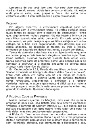 Lembre-se de que você tem uma vida para viver enquanto
você está sendo curado! Adote isso como sua atitude: não estou
onde preciso estar, mas, graças a Deus, não estou onde
costumava estar. Estou melhorando e estou caminhando!

PROSSIGA
Em alguns aspectos, o crescimento espiritual pode ser
comparado com o crescimento físico. Há certos estágios pelos
quais temos de passar com o objetivo de amadurecer. Penso
que, seguramente, muitas pessoas não desfrutam a infância de
seus filhos quando eles estão crescendo. Em cada estágio do
crescimento, os pais desejam que os filhos estejam em outro
estágio. Se o filho está engatinhando, eles desejam que ele
esteja andando, ou deixando as fraldas, ou indo à escola,
formando-se, casando-se, dando-lhes netos, e assim por diante.
Temos de aprender a desfrutar cada estágio da vida enquanto
ele ocorre, porque cada fase tem alegrias e desafios específicos.
Como cristãos, estamos crescendo durante toda nossa vida.
Nunca podemos parar de progredir. Tome uma decisão agora de
começar a desfrutar a si mesmo enquanto se esforça para
alcançar cada novo nível de vitória.
Em Deuteronômio 7.22, Moisés diz aos filhos de Israel que o
Senhor expulsaria os inimigos de diante deles "pouco a pouco".
Entre cada vitória em nossa vida há um tempo de espera.
Durante esse tempo, o Espírito Santo lida conosco, trazendo
novas revelações, ajudando-nos a enfrentar e a receber
verdades maiores. A espera geralmente é difícil para a maioria
de nós porque a impaciência está sempre presente entre nós,
gerando insatisfação. Queremos tudo agora!

A PACIÊNCIA COLHE

AS

PROMESSAS

Muitas pessoas querem as bênçãos, mas elas não querem
preparar-se para elas. João Batista saiu pelo deserto clamando:
"Preparai o caminho do Senhor" (Mateus 3.3). Ele queria que as
pessoas soubessem que Jesus estava vindo fazer uma obra na
vida deles, mas eles precisavam estar preparados.
A Bíblia diz: "Nem olhos viram, nem ouvidos ouviram e nem
entrou no coração do homem, [tudo o que] Deus tem preparado
(feito e aprontado) para aqueles que o amam [que o consideram
com reverência afetuosa, que prontamente o obedecem e que,

 