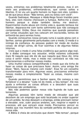 vezes, entramos nos problemas totalmente presos, mas é em
meio aos problemas, enfrentando-os, que somos soltos e
libertos. O rei viu um quarto homem no fogo com eles. Lembrese de que Jesus disse: "Não temas, pois eu estou com você".
Quando Sadraque, Mesaque e Abde-Nego foram trazidos para
fora, eles nem mesmo cheiravam a fumaça. Refiro-me a esses
homens porque o diabo também tentou me destruir.
Experimentei muito abuso em minha vida e, quando tentava me
libertar, deparava-me com tanto sofrimento que não conseguia
compreender. Então, Deus me mostrou que quando passamos
por certas situações que nos colocam em escravidão, temos de
enfrentá-las para sermos livres.
Quando começamos nossa jornada rumo à saúde plena com o
Senhor, somos geralmente perturbados com o medo. O medo é o
inimigo da confiança. As pessoas podem ter medo de muitas
coisas: de dirigir carros, de ficar sozinhas e de algumas fobias
internas.
Creio que o medo é uma falsa evidência que parece algo real.
Se o diabo consegue nos assustar, então estamos colocando
mais fé naquilo que ele diz do que naquilo que Deus diz. Uma
coisa é sentir medo, mas o medo nos controlará se não nos
posicionarmos e enfrentar nossos medos.
Uma mulher estava compartilhando o medo que ela tinha de
fazer as coisas de que precisava fazer. Assim, uma amiga lhe
disse: "Bem, faça-as mesmo com medo". Esse foi um conselho
transformador para mim. Algumas vezes, precisamos enfrentar
nossos medos e simplesmente "fazer as coisas, mesmo com
medo".
Quando permitimos que o Senhor opere, Ele começa a nos
fortalecer e a desatar "cada nó do medo, a Seu tempo". Ele nos
ajuda a enfrentar as coisas difíceis e a descobrir que suas
promessas são verdadeiras.
Nós não podemos gastar nossa vida fugindo de tudo que
tememos.
Algumas pessoas têm tanto medo de elevador que até
desistem de um emprego que está localizado no andar superior
de um prédio. Se elas desejam o emprego, então precisam tomar
o elevador, orar, subir poucos andares, sair, respirar e repetir o
processo, até que vençam esse medo. Precisamos vencer os
medos que nos mantêm fora da vontade perfeita de Deus para
nossa vida.
A Bíblia é cheia de versículos que dizem "Não temas", porque

 
