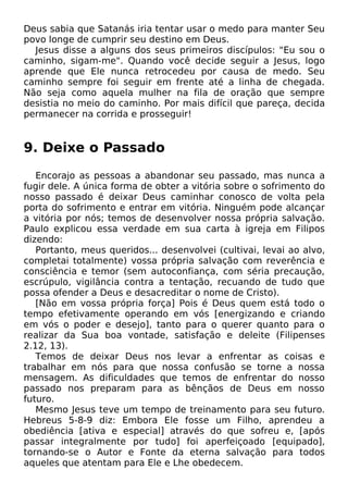 Deus sabia que Satanás iria tentar usar o medo para manter Seu
povo longe de cumprir seu destino em Deus.
Jesus disse a alguns dos seus primeiros discípulos: "Eu sou o
caminho, sigam-me". Quando você decide seguir a Jesus, logo
aprende que Ele nunca retrocedeu por causa de medo. Seu
caminho sempre foi seguir em frente até a linha de chegada.
Não seja como aquela mulher na fila de oração que sempre
desistia no meio do caminho. Por mais difícil que pareça, decida
permanecer na corrida e prosseguir!

9. Deixe o Passado
Encorajo as pessoas a abandonar seu passado, mas nunca a
fugir dele. A única forma de obter a vitória sobre o sofrimento do
nosso passado é deixar Deus caminhar conosco de volta pela
porta do sofrimento e entrar em vitória. Ninguém pode alcançar
a vitória por nós; temos de desenvolver nossa própria salvação.
Paulo explicou essa verdade em sua carta à igreja em Filipos
dizendo:
Portanto, meus queridos... desenvolvei (cultivai, levai ao alvo,
completai totalmente) vossa própria salvação com reverência e
consciência e temor (sem autoconfiança, com séria precaução,
escrúpulo, vigilância contra a tentação, recuando de tudo que
possa ofender a Deus e desacreditar o nome de Cristo).
[Não em vossa própria força] Pois é Deus quem está todo o
tempo efetivamente operando em vós [energizando e criando
em vós o poder e desejo], tanto para o querer quanto para o
realizar da Sua boa vontade, satisfação e deleite (Filipenses
2.12, 13).
Temos de deixar Deus nos levar a enfrentar as coisas e
trabalhar em nós para que nossa confusão se torne a nossa
mensagem. As dificuldades que temos de enfrentar do nosso
passado nos preparam para as bênçãos de Deus em nosso
futuro.
Mesmo Jesus teve um tempo de treinamento para seu futuro.
Hebreus 5-8-9 diz: Embora Ele fosse um Filho, aprendeu a
obediência [ativa e especial] através do que sofreu e, [após
passar integralmente por tudo] foi aperfeiçoado [equipado],
tornando-se o Autor e Fonte da eterna salvação para todos
aqueles que atentam para Ele e Lhe obedecem.

 