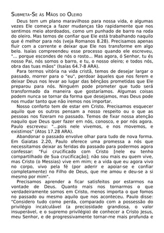 SUBMETA-SE

ÀS

MÃOS

DO

OLEIRO

Deus tem um plano maravilhoso para nossa vida, e algumas
vezes Ele começa a fazer mudanças tão rapidamente que nos
sentimos meio atordoados, como um punhado de barro na roda
do oleiro. Mas temos de confiar que Ele está trabalhando naquilo
que é melhor para nós (veja Romanos 8.28). Precisamos apenas
fluir com a corrente e deixar que Ele nos transforme em algo
belo. Isaías compreendeu esse processo quando ele escreveu,
"... porque escondes de nós o rosto... Mas agora, ó Senhor, tu és
nosso Pai, nós somos o barro, e tu, o nosso oleiro; e todos nós,
obra das tuas mãos" (Isaías 64.7-8 ARA).
Para termos vitória na vida cristã, temos de desejar largar o
passado, morrer para o "eu", perdoar àqueles que nos ferem e
deixar Deus nos levar ao lugar das bênçãos prometidas que Ele
preparou para nós. Ninguém pode prometer que tudo será
transformado da maneira que gostaríamos. Algumas coisas
podem nunca se tornar da forma que desejamos, mas Deus pode
nos mudar tanto que não iremos nos importar.
Nosso conforto tem de estar em Cristo. Precisamos esquecer
aquilo que os outros pensam a nosso respeito ou o que as
pessoas nos fizeram no passado. Temos de fixar nossa atenção
naquilo que Deus quer fazer em nós, conosco, e por nós agora.
Paulo escreveu: "...pois nele vivemos, e nos movemos, e
existimos" (Atos 17.28 ARA).
Abandonar o passado envolve olhar para tudo de nova forma.
Em Gaiatas 2.20, Paulo oferece uma promessa a nós que
necessitamos deixar as feridas do passado para podermos agora
confessar: "Fui crucificado com Cristo [nele eu tenho
compartilhado de Sua crucificação]; não sou mais eu quem vive,
mas Cristo (o Messias) vive em mim; e a vida que eu agora vivo
no corpo, vivo pela fé (por aderir e apoiar-se e confiar
completamente) no Filho de Deus, que me amou e deu-se a si
mesmo por mim".
Precisamos aprender a ficar satisfeitos por estarmos na
vontade de Deus. Quanto mais nos tornarmos o que
verdadeiramente somos em Cristo, menos importa o que fomos
no passado ou mesmo aquilo que nos aconteceu. Paulo disse:
"Considero tudo como perda, comparado com a possessão do
privilégio incalculável (a preciosidade grandiosa, o valor
insuperável, e o supremo privilégio) de conhecer a Cristo Jesus,
meu Senhor, e de progressivamente tornar-me mais profunda e

 