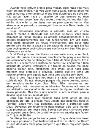 Quando você estiver pronto para mudar, diga: "Não vou mais
viver em escravidão. Não vou viver numa caixa, comparando-me
com os outros, e tentando ser o que eles dizem que eu devo ser.
Não posso fazer nada a respeito do que ocorreu no meu
passado, mas posso fazer algo sobre o meu futuro. Vou desfrutar
minha vida e ter o que Jesus morreu para que eu tenha. Vou
abandonar o passado e prosseguir buscando a Deus deste dia
em diante".
Exige maturidade abandonar o passado, mas um cristão
maduro recebe a plenitude das bênçãos de Deus. Você pode
esquecer as falhas antigas, os antigos desapontamentos e os
antigos relacionamentos que não funcionaram. Em vez disso,
você pode descobrir as novas misericórdias que Deus está
pronto para lhe dar a cada dia por causa da aliança que Ele fez
com você quando você colocou sua confiança em Seu Filho Jesus
Cristo para salvá-lo.
O rei Davi procurou familiares de seu antecessor, o rei Saul,
porque ele queria abençoá-los, simplesmente porque ele tinha
um relacionamento de aliança com o filho de Saul, Jônatas. Em 2
Samuel 9, encontra-se a história de como Davi encontrou o filho
aleijado de Jônatas, Mefibosete, e o trouxe ao palácio real onde
poderia cuidar dele. Mefibosete não Unha. feito nada para
merecer essa proteção e provisão, exceto que ele tinha um
relacionamento com aquele que tinha uma aliança com Davi.
Essa é uma figura que nos mostra a razão pela qual Deus
cuida de nós. Ele nos abençoa porque nós, como crentes, temos
um relacionamento com Seu Filho. Não merecemos ser
abençoados. Não merecemos as bênçãos. Podemos até mesmo
ser aleijados emocionalmente por causa de algum incidente de
nosso passado. Mas Deus nos apanha e nos restaura para o
devido lugar em Seu reino de paz.
Deus não espera que façamos tudo certo antes de nos
abençoar. De fato, a oração mais ungida que podemos fazer é:
"Senhor, ajude-me". Não podemos alcançar a perfeição sem
Deus. Devemos ser totalmente dependentes dEle para manter
suas promessas em nossa vida. Somos somente chamados para
ser aqueles que crêem, do contrário seríamos aqueles que fazem
(N.T.: João 6.28,29).
Os discípulos perguntaram a Jesus: "O que devemos fazer
para que possamos (habitualmente) realizar as obras de Deus?
(O que devemos fazer para cumprir o que Deus requer?)" (João
6.28).

 
