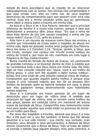 estado de dano psicológico que as impede de se relacionar
adequadamente com os outros. Tais vítimas não compreendem o
que está errado com elas ou como sair de seus padrões
destrutivos de comportamento para que possam viver uma vida
normal. Essa era a minha situação antes que eu aprendesse
como obter a vitória sobre o trauma em minha vida.
Ao buscar a Deus e ler a Sua Palavra, descobri que o principal
interesse do Senhor é a nossa vida interior, porque é nela que
desfrutamos a presença dEle. Jesus disse: "Eis que o reino de
Deus está dentro de vós [em vossos corações] e entre vós [ao
vosso redor]" (Lucas 17.21, grifo da autora).
Este livro é um resumo da maneira como Deus me ensinou a
triunfar por intermédio de Cristo sobre a tragédia do abuso em
minha vida. Após ter passado muitos anos pregando Sua Palavra,
Deus me levou a 2 Coríntios 2.14: "Graças, porém, a Deus, que
em Cristo, sempre nos conduz em triunfo [como troféus da
vitória de Cristo] e, por meio de nós, manifesta em todo lugar a
fragrância do Seu conhecimento".
Numa manhã do feriado de Ações de Graças, um sentimento
de gratidão começou a se levantar dentro de mim à medida que
eu considerava tudo o que Deus fizera em minha vida. Ele falou
algo ao meu coração naquele dia: "Joyce, você é um troféu da
Minha graça, e você tem Me ajudado a obter outros troféus".
Então, tive uma visão de uma estante celestial cheia de troféus.
Compreendi que quando alguém ganha troféus é porque essa
pessoa é uma campeã naquilo que faz. Se as pessoas têm
troféus de beisebol, golfe ou boliche exibidos em casa, é óbvio
que elas gastaram tempo desenvolvendo suas habilidades
nesses esportes.
Deus é o Campeão em trazer pessoas de um lugar de
destruição para um lugar de vitória total. A medida que
alcançam tal lugar de vitória, elas se tornam como troféus da
Sua graça, postas em exibição como um memorial de aroma
suave da bondade de Deus. Compartilho meu testemunho neste
livro para ajudar aqueles que ainda estão no processo de tornarse um troféu para Deus.
Por meio das tragédias e triunfos, aprendi que Jesus é o meu
Rei, e Ele quer ser o seu Rei também. O Reino que Ele deseja
governar é a sua vida interior - sua mente, sua vontade, suas
emoções, seus desejos e seus pensamentos. A Palavra de Deus
ensina claramente que o Reino de Deus "não se trata de [obter
a] comida e bebida [que alguém deseje], mas, pelo contrário, é

 
