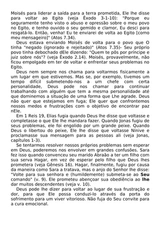 Moisés para liderar a saída para a terra prometida, Ele lhe disse
para voltar ao Egito (veja Êxodo 3-1-10): "Porque eu
seguramente tenho visto o abuso e opressão sobre o meu povo
no Egito, e tenho ouvido o seu gemido e clamor, Eu desci para
resgatá-lo. Então, venha! Eu te enviarei de volta ao Egito [como
meu mensageiro]" (Atos 7.34).
Deus estava enviando Moisés de volta para o povo que O
tinha "negado (ignorado e rejeitado)" (Atos 7.35)- Seu próprio
povo tinha debochado dEle dizendo: "Quem te pôs por príncipe e
juiz sobre nós"? (veja Êxodo 2.14). Moisés, provavelmente, não
ficou empolgado em ter de voltar e enfrentar seus problemas no
Egito.
Deus nem sempre nos chama para voltarmos fisicamente a
um lugar em que estivemos. Mas se, por exemplo, tivemos um
tempo difícil submetendo-nos a um chefe com certa
personalidade, Deus pode nos chamar para continuar
trabalhando com alguém que tem a mesma personalidade até
que dominemos a situação de uma forma que Lhe agrade. Deus
não quer que estejamos em fuga; Ele quer que confrontemos
nossos medos e frustrações com o objetivo de encontrar paz
nEle.
Em 1 Reis 19, Elias fugia quando Deus lhe disse que voltasse e
completasse o que Ele lhe mandara fazer. Quando Jonas fugiu de
seus problemas, ele foi engolido por um grande peixe. Quando
Deus o libertou do peixe, Ele lhe disse que voltasse Nínive e
proclamasse sua mensagem para as pessoas ali (veja Jonas,
capítulos 1-3).
Se tentarmos resolver nossos próprios problemas sem esperar
em Deus, poderemos nos envolver em grandes confusões. Sara
fez isso quando convenceu seu marido Abraão a ter um filho com
sua serva Hagar, em vez de esperar pelo filho que Deus lhes
prometera (veja Gênesis 16). Hagar, finalmente, fugiu por causa
da maneira como Sara a tratava, mas o anjo do Senhor lhe disse:
"Volte para sua senhora e (humildemente) submeta-se ao Seu
comando" (v. 9). Ele prometeu abençoar sua obediência ao lhe
dar muitos descendentes (veja v. 10).
Deus pode lhe dizer para voltar ao lugar de sua frustração e
dor, para que Ele possa conduzi-lo através da porta do
sofrimento para um viver vitorioso. Não fuja do Seu convite para
a cura emocional.

 