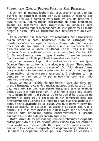 FORMAS

PELAS

QUAIS

AS

PESSOAS FOGEM

DE

SEUS PROBLEMAS

É comum as pessoas fugirem dos seus problemas porque não
querem ter responsabilidade por suas ações. A maioria das
pessoas procura o caminho mais fácil em vez de procurar a
escolha certa. Alguns fogem fisicamente de seus problemas,
saindo de casamento para casamento, de emprego para
emprego. Outros fogem mentalmente de seus problemas usando
drogas e álcool. Mas os problemas não desaparecem ao evitálos.
Cada escolha que fazemos traz resultados. Se escolhermos
nunca limpar a casa, finalmente tudo se estragará. Se
decidirmos não ir ao supermercado, cedo ou tarde não teremos
mais comida em casa. O problema é que queremos fazer
escolhas erradas e obter resultados certos, mas isso não
funciona. Sempre colhemos o que semeamos (veja Gaiatas 6.78). Se escolhermos fazer o que é certo, conseqüentemente,
quebraremos o ciclo de problemas que vêm contra nós.
Algumas pessoas fogem dos problemas dando desculpas.
Quando Deus as confronta com algo, elas dizem: "Bem, estou
agindo assim porque estou cansado". Ou, "Agi dessa forma
porque tenho sido maltratado toda a minha vida". Uma desculpa
é um motivo recheado com uma mentira. O problema com as
desculpas é que, enquanto permanecermos com elas, não
veremos mudanças.
Jesus contou a história de um homem que planejava um
grande banquete e convidou muitas pessoas (veja Lucas 14.1624), mas, um por um, eles deram desculpas com os motivos
pelos quais eles não poderiam ir. O primeiro disse que estava
muito ocupado com um pedaço de terra que tinha acabado de
comprar, o outro deu a desculpa de ter comprado bois que
precisavam ser cuidados e o terceiro disse que não poderia vir
porque tinha acabado de se casar. Assim, o homem convidou
todos os pobres, os aleijados, os cegos e os coxos das ruas e
encheu sua casa com pessoas que desejavam ser abençoadas.
Aqueles com desculpas nunca experimentaram o grande
banquete que tinha sido preparado para eles.
Outra forma de as pessoas fugirem de problemas é culpando
outros por tudo que está errado. Adão culpou Eva por comer o
fruto proibido; ele culpou até Deus por ter-lhe dado a mulher,
enquanto Eva culpou a serpente por enganá-la (veja Gênesis 3).
Os israelitas culparam Moisés por sua miséria no deserto e

 