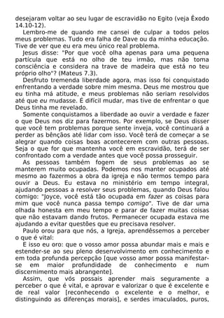 desejaram voltar ao seu lugar de escravidão no Egito (veja Êxodo
14.10-12).
Lembro-me de quando me cansei de culpar a todos pelos
meus problemas. Tudo era falha de Dave ou da minha educação.
Tive de ver que eu era meu único real problema.
Jesus disse: "Por que você olha apenas para uma pequena
partícula que está no olho de teu irmão, mas não toma
consciência e considera na trave de madeira que está no teu
próprio olho"? (Mateus 7.3).
Desfruto tremenda liberdade agora, mas isso foi conquistado
enfrentando a verdade sobre mim mesma. Deus me mostrou que
eu tinha má atitude, e meus problemas não seriam resolvidos
até que eu mudasse. É difícil mudar, mas tive de enfrentar o que
Deus tinha me revelado.
Somente conquistamos a liberdade ao ouvir a verdade e fazer
o que Deus nos diz para fazermos. Por exemplo, se Deus disser
que você tem problemas porque sente inveja, você continuará a
perder as bênçãos até lidar com isso. Você terá de começar a se
alegrar quando coisas boas acontecerem com outras pessoas.
Seja o que for que mantenha você em escravidão, terá de ser
confrontado com a verdade antes que você possa prosseguir.
As pessoas também fogem de seus problemas ao se
manterem muito ocupadas. Podemos nos manter ocupados até
mesmo ao fazermos a obra da igreja e não termos tempo para
ouvir a Deus. Eu estava no ministério em tempo integral,
ajudando pessoas a resolver seus problemas, quando Deus falou
comigo: "Joyce, você está tão ocupada em fazer as coisas para
mim que você nunca passa tempo comigo". Tive de dar uma
olhada honesta em meu tempo e parar de fazer muitas coisas
que não estavam dando frutos. Permanecer ocupada estava me
ajudando a evitar questões que eu precisava resolver.
Paulo orou para que nós, a Igreja, aprendêssemos a perceber
o que é vital:
E isso eu oro: que o vosso amor possa abundar mais e mais e
estender-se ao seu pleno desenvolvimento em conhecimento e
em toda profunda percepção [que vosso amor possa manifestarse em maior profundidade de conhecimento e num
discernimento mais abrangente].
Assim, que vós possais aprender mais seguramente a
perceber o que é vital, e aprovar e valorizar o que é excelente e
de real valor [reconhecendo o excelente e o melhor, e
distinguindo as diferenças morais], e serdes imaculados, puros,

 