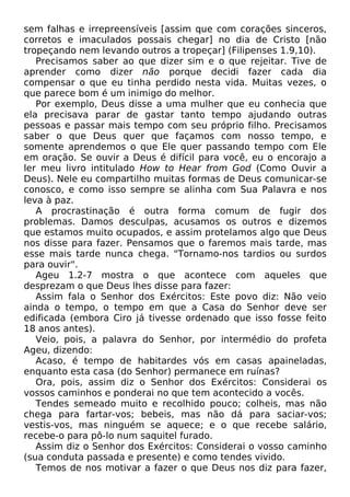 sem falhas e irrepreensíveis [assim que com corações sinceros,
corretos e imaculados possais chegar] no dia de Cristo [não
tropeçando nem levando outros a tropeçar] (Filipenses 1.9,10).
Precisamos saber ao que dizer sim e o que rejeitar. Tive de
aprender como dizer não porque decidi fazer cada dia
compensar o que eu tinha perdido nesta vida. Muitas vezes, o
que parece bom é um inimigo do melhor.
Por exemplo, Deus disse a uma mulher que eu conhecia que
ela precisava parar de gastar tanto tempo ajudando outras
pessoas e passar mais tempo com seu próprio filho. Precisamos
saber o que Deus quer que façamos com nosso tempo, e
somente aprendemos o que Ele quer passando tempo com Ele
em oração. Se ouvir a Deus é difícil para você, eu o encorajo a
ler meu livro intitulado How to Hear from God (Como Ouvir a
Deus). Nele eu compartilho muitas formas de Deus comunicar-se
conosco, e como isso sempre se alinha com Sua Palavra e nos
leva à paz.
A procrastinação é outra forma comum de fugir dos
problemas. Damos desculpas, acusamos os outros e dizemos
que estamos muito ocupados, e assim protelamos algo que Deus
nos disse para fazer. Pensamos que o faremos mais tarde, mas
esse mais tarde nunca chega. "Tornamo-nos tardios ou surdos
para ouvir".
Ageu 1.2-7 mostra o que acontece com aqueles que
desprezam o que Deus lhes disse para fazer:
Assim fala o Senhor dos Exércitos: Este povo diz: Não veio
ainda o tempo, o tempo em que a Casa do Senhor deve ser
edificada (embora Ciro já tivesse ordenado que isso fosse feito
18 anos antes).
Veio, pois, a palavra do Senhor, por intermédio do profeta
Ageu, dizendo:
Acaso, é tempo de habitardes vós em casas apaineladas,
enquanto esta casa (do Senhor) permanece em ruínas?
Ora, pois, assim diz o Senhor dos Exércitos: Considerai os
vossos caminhos e ponderai no que tem acontecido a vocês.
Tendes semeado muito e recolhido pouco; colheis, mas não
chega para fartar-vos; bebeis, mas não dá para saciar-vos;
vestis-vos, mas ninguém se aquece; e o que recebe salário,
recebe-o para pô-lo num saquitel furado.
Assim diz o Senhor dos Exércitos: Considerai o vosso caminho
(sua conduta passada e presente) e como tendes vivido.
Temos de nos motivar a fazer o que Deus nos diz para fazer,

 