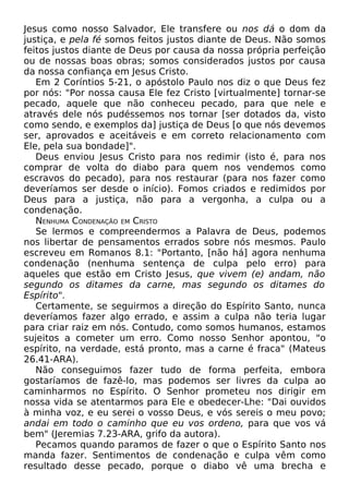 Jesus como nosso Salvador, Ele transfere ou nos dá o dom da
justiça, e pela fé somos feitos justos diante de Deus. Não somos
feitos justos diante de Deus por causa da nossa própria perfeição
ou de nossas boas obras; somos considerados justos por causa
da nossa confiança em Jesus Cristo.
Em 2 Coríntios 5-21, o apóstolo Paulo nos diz o que Deus fez
por nós: "Por nossa causa Ele fez Cristo [virtualmente] tornar-se
pecado, aquele que não conheceu pecado, para que nele e
através dele nós pudéssemos nos tornar [ser dotados da, visto
como sendo, e exemplos da] justiça de Deus [o que nós devemos
ser, aprovados e aceitáveis e em correto relacionamento com
Ele, pela sua bondade]".
Deus enviou Jesus Cristo para nos redimir (isto é, para nos
comprar de volta do diabo para quem nos vendemos como
escravos do pecado), para nos restaurar (para nos fazer como
deveríamos ser desde o início). Fomos criados e redimidos por
Deus para a justiça, não para a vergonha, a culpa ou a
condenação.
NENHUMA CONDENAÇÃO EM CRISTO
Se lermos e compreendermos a Palavra de Deus, podemos
nos libertar de pensamentos errados sobre nós mesmos. Paulo
escreveu em Romanos 8.1: "Portanto, [não há] agora nenhuma
condenação (nenhuma sentença de culpa pelo erro) para
aqueles que estão em Cristo Jesus, que vivem (e) andam, não
segundo os ditames da carne, mas segundo os ditames do
Espírito".
Certamente, se seguirmos a direção do Espírito Santo, nunca
deveríamos fazer algo errado, e assim a culpa não teria lugar
para criar raiz em nós. Contudo, como somos humanos, estamos
sujeitos a cometer um erro. Como nosso Senhor apontou, "o
espírito, na verdade, está pronto, mas a carne é fraca" (Mateus
26.41-ARA).
Não conseguimos fazer tudo de forma perfeita, embora
gostaríamos de fazê-lo, mas podemos ser livres da culpa ao
caminharmos no Espírito. O Senhor prometeu nos dirigir em
nossa vida se atentarmos para Ele e obedecer-Lhe: "Dai ouvidos
à minha voz, e eu serei o vosso Deus, e vós sereis o meu povo;
andai em todo o caminho que eu vos ordeno, para que vos vá
bem" (Jeremias 7.23-ARA, grifo da autora).
Pecamos quando paramos de fazer o que o Espírito Santo nos
manda fazer. Sentimentos de condenação e culpa vêm como
resultado desse pecado, porque o diabo vê uma brecha e

 