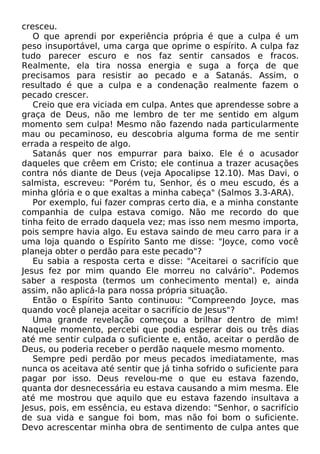 cresceu.
O que aprendi por experiência própria é que a culpa é um
peso insuportável, uma carga que oprime o espírito. A culpa faz
tudo parecer escuro e nos faz sentir cansados e fracos.
Realmente, ela tira nossa energia e suga a força de que
precisamos para resistir ao pecado e a Satanás. Assim, o
resultado é que a culpa e a condenação realmente fazem o
pecado crescer.
Creio que era viciada em culpa. Antes que aprendesse sobre a
graça de Deus, não me lembro de ter me sentido em algum
momento sem culpa! Mesmo não fazendo nada particularmente
mau ou pecaminoso, eu descobria alguma forma de me sentir
errada a respeito de algo.
Satanás quer nos empurrar para baixo. Ele é o acusador
daqueles que crêem em Cristo; ele continua a trazer acusações
contra nós diante de Deus (veja Apocalipse 12.10). Mas Davi, o
salmista, escreveu: "Porém tu, Senhor, és o meu escudo, és a
minha glória e o que exaltas a minha cabeça" (Salmos 3.3-ARA).
Por exemplo, fui fazer compras certo dia, e a minha constante
companhia de culpa estava comigo. Não me recordo do que
tinha feito de errado daquela vez; mas isso nem mesmo importa,
pois sempre havia algo. Eu estava saindo de meu carro para ir a
uma loja quando o Espírito Santo me disse: "Joyce, como você
planeja obter o perdão para este pecado"?
Eu sabia a resposta certa e disse: "Aceitarei o sacrifício que
Jesus fez por mim quando Ele morreu no calvário". Podemos
saber a resposta (termos um conhecimento mental) e, ainda
assim, não aplicá-la para nossa própria situação.
Então o Espírito Santo continuou: "Compreendo Joyce, mas
quando você planeja aceitar o sacrifício de Jesus"?
Uma grande revelação começou a brilhar dentro de mim!
Naquele momento, percebi que podia esperar dois ou três dias
até me sentir culpada o suficiente e, então, aceitar o perdão de
Deus, ou poderia receber o perdão naquele mesmo momento.
Sempre pedi perdão por meus pecados imediatamente, mas
nunca os aceitava até sentir que já tinha sofrido o suficiente para
pagar por isso. Deus revelou-me o que eu estava fazendo,
quanta dor desnecessária eu estava causando a mim mesma. Ele
até me mostrou que aquilo que eu estava fazendo insultava a
Jesus, pois, em essência, eu estava dizendo: "Senhor, o sacrifício
de sua vida e sangue foi bom, mas não foi bom o suficiente.
Devo acrescentar minha obra de sentimento de culpa antes que

 
