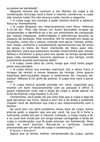 eu possa ser perdoada".
Naquele mesmo dia comecei a me libertar da culpa e da
condenação. Encorajo você a fazer o mesmo. Lembre-se, a culpa
não resolve nada! Ela não alcança nada, exceto o seguinte:
• A culpa suga sua energia e pode mesmo levá-lo a adoecer
física ou mentalmente.
• A culpa bloqueia seu relacionamento com Deus. Hebreus
4.15-16 diz: "Pois não temos um Sumo Sacerdote incapaz de
compreender e identificar-se e ter um sentimento de compaixão
por nossas fraquezas, enfermidades e deficiências durante os
ataques da tentação. Pelo contrário, Ele foi tentado em todas as
situações, como nós o somos, contudo sem pecar. Vamos, então,
sem medo, confiante e ousadamente aproximarmo-nos do trono
da graça (o trono do favor imerecido de Deus para nós,
pecadores), para que possamos receber misericórdia [por nossas
falhas] e encontrar a graça para nos ajudar no tempo apropriado
para cada necessidade [socorro oportuno a seu tempo, vindo
justamente quando precisamos dele]".
• A culpa, como obra da carne, exige que você tente pagar
pelos seus pecados.
• A culpa drena sua energia espiritual. Ela o deixa fraco e
incapaz de resistir a novos ataques do inimigo. Uma guerra
espiritual bem-sucedida requer a vestimenta da "couraça da.
justiça" (Efésios 6.14, grifo da autora). A culpa leva você a pecar
mais.
• A culpa exerce grande pressão em você, sugerindo que
manter um bom relacionamento com as pessoas é difícil. É
quase impossível viver sob o fardo da culpa e ainda operar no
fruto do Espírito (veja Gaiatas 5.22,23).
Certamente, você pode ver por esta lista que a culpa é algo do
qual devemos nos livrar. Deixe-a sair! Ela é do diabo e pretende
impedir você de desfrutar sua vida e seu relacionamento com o
Senhor.
Se você tem um sério problema nessa área da culpa, talvez
precise pedir a alguém que ore por você. Se sua fé é forte o
suficiente, então ore por si mesmo. Contudo, a culpa rouba a fé,
e se você tem vivido por um longo tempo carregando o fardo de
culpa e condenação, sua fé pode precisar ser fortalecida. Peça
ajuda se você precisar. Recuse-se a continuar vivendo
pressionado por um fardo de culpa e condenação.6
E QUANTO À VERGONHA?
Agora que já temos melhor compreensão da culpa, vamos

 
