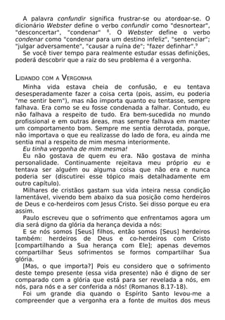 A palavra confundir significa frustrar-se ou atordoar-se. O
dicionário Webster define o verbo confundir como "desnortear",
"desconcertar", "condenar" 8. O Webster define o verbo
condenar como "condenar para um destino infeliz", "sentenciar";
"julgar adversamente", "causar a ruína de"; "fazer definhar".9
Se você tiver tempo para realmente estudar essas definições,
poderá descobrir que a raiz do seu problema é a vergonha.

LIDANDO

COM A

VERGONHA

Minha vida estava cheia de confusão, e eu tentava
desesperadamente fazer a coisa certa (pois, assim, eu poderia
"me sentir bem"), mas não importa quanto eu tentasse, sempre
falhava. Era como se eu fosse condenada a falhar. Contudo, eu
não falhava a respeito de tudo. Era bem-sucedida no mundo
profissional e em outras áreas, mas sempre falhava em manter
um comportamento bom. Sempre me sentia derrotada, porque,
não importava o que eu realizasse do lado de fora, eu ainda me
sentia mal a respeito de mim mesma interiormente.
Eu tinha vergonha de mim mesma!
Eu não gostava de quem eu era. Não gostava de minha
personalidade. Continuamente rejeitava meu próprio eu e
tentava ser alguém ou alguma coisa que não era e nunca
poderia ser (discutirei esse tópico mais detalhadamente em
outro capítulo).
Milhares de cristãos gastam sua vida inteira nessa condição
lamentável, vivendo bem abaixo da sua posição como herdeiros
de Deus e co-herdeiros com Jesus Cristo. Sei disso porque eu era
assim.
Paulo escreveu que o sofrimento que enfrentamos agora um
dia será digno da glória da herança devida a nós:
E se nós somos [Seus] filhos, então somos [Seus] herdeiros
também: herdeiros de Deus e co-herdeiros com Cristo
[compartilhando a Sua herança com Ele]; apenas devemos
compartilhar Seus sofrimentos se formos compartilhar Sua
glória.
[Mas, o que importa?] Pois eu considero que o sofrimento
deste tempo presente (essa vida presente) não é digno de ser
comparado com a glória que está para ser revelada a nós, em
nós, para nós e a ser conferida a nós! (Romanos 8.17-18).
Foi um grande dia quando o Espírito Santo levou-me a
compreender que a vergonha era a fonte de muitos dos meus

 