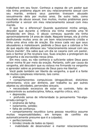 trabalhará em seu favor. Conheço a esposa de um pastor que
não tinha problema algum em seu relacionamento sexual com
seu marido, embora seus parentes tivessem abusado
sexualmente dela por muitos anos. De outro lado, como
resultado do abuso sexual, tive muitos, muitos problemas para
confrontar e vencer em meu relacionamento sexual com meu
marido.
O que fez a diferença? Quando questionei minha amiga,
descobri que durante a infância ela tinha mantido uma fé
fortalecida em Deus. O abuso começou quando ela tinha
aproximadamente 14 anos de idade. Naquele tempo, ela já vinha
desfrutando muitos anos de um bom relacionamento cristão e
tinha uma ativa vida de oração. Ela orava cada vez que seus
abusadores a molestavam, pedindo a Deus que a cobrisse a fim
de que aquilo não afetasse seu "relacionamento sexual com seu
futuro marido". Ela sabia que um dia se casaria com um pastor,
pois o Senhor já lhe revelara isso. Suas orações a protegeram da
vergonha e da escravidão nessa área.
Em meu caso, eu não conhecia o suficiente sobre Deus para
ativar minha fé por meio da oração. Portanto, sofri por causa da
vergonha, até descobrir que eu estava me firmando na vergonha
e aprender sobre as promessas de Deus para me libertar.
Você pode também ser liberto da vergonha, a qual é a fonte
de muitos complexos interiores, tais como:
• alienação;
• comportamentos compulsivos (drogas/álcool, distúrbios
alimentares; vício por dinheiro, por trabalho ou por outros
objetos ou atividades, perversões sexuais;
• necessidade excessiva de estar no controle, falta de
autocontrole ou autodisciplina, fofoca, espírito crítico, etc);
• depressão;
• profundo senso de inferioridade (o pensamento "há-algoerrado-comigo");
• síndrome de falha;
• isolamento, solidão;
• falta de confiança;
• comportamento neurótico (uma pessoa neurótica assume
muitas responsabilidades; em tempos de conflito ela
automaticamente presume que é a culpada);
• perfeccionismo;
• timidez (medo de todos os tipos);
•
inabilidade de desenvolver e manter relacionamentos

 