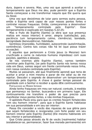 dura, áspera e severa. Mas, uma vez que aprendi a aceitar o
temperamento que Deus me deu, pude permitir que o Espírito
Santo começasse a me transformar naquilo que Ele queria que
eu fosse.
Uma vez que desistimos de lutar para sermos outra pessoa,
então o Espírito será capaz de usar nossos pontos fortes e
controlar nossas fraquezas. Então, começaremos a desenvolver
um
"temperamento
controlado
pelo
Espírito".
Esse
temperamento é explicado em Gaiatas 5.22-25:
Mas o fruto do Espírito [Santo] [a obra que sua presença
realiza em nosso interior] é amor, alegria (satisfação), paz,
paciência (um temperamento calmo, clemência), bondade,
benignidade (benevolência), fidelidade.
Gentileza (mansidão, humildade), autocontrole (autolimitação,
continência). Contra tais coisas não há lei (que possa trazer
acusação).
E aqueles que pertencem a Cristo Jesus (o Messias) tem
crucificado a carne (a natureza humana impiedosa) com suas
paixões, apetites e desejos.
Se nós vivemos pelo Espírito (Santo), vamos também
caminhar pelo Espírito, [se pelo Espírito Santo nós temos nossa
vida em Deus, vamos seguir em frente caminhando nessa linha,
com nossa conduta controlada pelo Espírito].
Muitos se passaram, até que finalmente aprendi que teria de
aceitar e amar a mim mesma e parar de me odiar ou de me
rejeitar. Descobri o segredo de desenvolver um temperamento
controlado pelo Espírito. A chave é gastar tempo pessoal de
qualidade com o Senhor e receber a ajuda dEle continuamente.
FORTALECIDOS NO HOMEM INTERIOR
Ainda tenho fraquezas em meu ser natural; contudo, à medida
que permaneço no Senhor, buscando-o em primeiro lugar, Ele
continuamente me transfere o poder de que preciso para
manifestar meus pontos fortes, e não minhas fraquezas.
O apóstolo Paulo orou para que os crentes fossem fortalecidos
"em seu homem interior", para que o Espírito Santo habitasse
em sua personalidade e em seu ser interior:
Possa Ele conceder a vocês das riquezas de sua glória para
que sejam fortalecidos e revigorados com forte poder em seu
homem interior pelo Espírito [Santo] [Ele mesmo habitando em
seu interior e personalidade].
Que Cristo possa através da fé de vocês [realmente] habitar
(estabelecer-se, permanecer, fazer Sua morada permanente) em

 