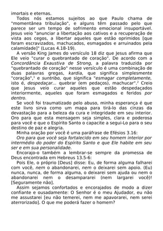 imortais e eternas.
Todos nós estamos sujeitos ao que Paulo chama de
"momentânea tribulação", e alguns têm passado pelo que
parece ser um tempo de sofrimento emocional insuportável.
Jesus veio "anunciar a libertação aos cativos e a recuperação de
vista aos cegos, a libertar aqueles que estão oprimidos [que
foram escravizados, machucados, esmagados e arruinados pela
calamidade]" (Lucas 4.18-19).
A versão King James do versículo 18 diz que Jesus afirma que
Ele veio "curar o quebrantado de coração". De acordo com a
Concordância Exaustiva de Strong, a palavra traduzida por
"quebrantado de coração" nesse versículo é uma combinação de
duas palavras gregas, kardia, que significa simplesmente
"coração",1 e suntribo, que significa "esmagar completamente,
isto é, despedaçar... quebrar (em pedaços), machucar".2 Creio
que Jesus veio curar aqueles que estão despedaçados
interiormente, aqueles que foram esmagados e feridos por
dentro.
Se você foi traumatizado pelo abuso, minha esperança é que
este livro sirva como um mapa para tirá-lo das cinzas da
devastação para a beleza da cura e integridade em seu interior.
Oro para que esta mensagem seja simples, clara e poderosa
para você e que o Espírito Santo o capacite a segui-Lo para o seu
destino de paz e alegria.
Minha oração por você é uma paráfrase de Efésios 3.16:
Oro para que você seja fortalecido em seu homem interior por
intermédio do poder do Espírito Santo e que Ele habite em seu
ser e em sua personalidade.
Encorajo-o também a lembrar-se sempre da promessa de
Deus encontrada em Hebreus 13.5-6:
Pois Ele, o próprio [Deus] disse: Eu, de forma alguma falharei
com você, nem o abandonarei, nem o deixarei sem apoio. (Eu)
nunca, nunca, de forma alguma, o deixarei sem ajuda ou nem o
abandonarei nem o desampararei (nem largarei você)!
[Seguramente não].
Assim sejamos confortados e encorajados de modo a dizer
confiante e ousadamente: O Senhor é o meu Ajudador, eu não
me assustarei [eu não temerei, nem me apavorarei, nem serei
aterrorizado]. O que me poderá fazer o homem?

 