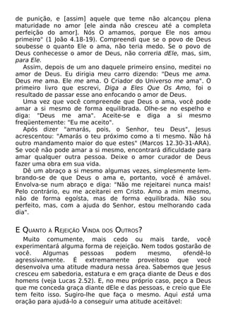 de punição, e [assim] aquele que teme não alcançou plena
maturidade no amor [ele ainda não cresceu até a completa
perfeição do amor]. Nós O amamos, porque Ele nos amou
primeiro" (1 João 4.18-19). Compreendi que se o povo de Deus
soubesse o quanto Ele o ama, não teria medo. Se o povo de
Deus conhecesse o amor de Deus, não correria dEle, mas, sim,
para Ele.
Assim, depois de um ano daquele primeiro ensino, meditei no
amor de Deus. Eu dirigia meu carro dizendo: "Deus me ama.
Deus me ama. Ele me ama. O Criador do Universo me ama". O
primeiro livro que escrevi, Diga a Eles Que Os Amo, foi o
resultado de passar esse ano enfocando o amor de Deus.
Uma vez que você compreende que Deus o ama, você pode
amar a si mesmo de forma equilibrada. Olhe-se no espelho e
diga: "Deus me ama". Aceite-se e diga a si mesmo
freqüentemente: "Eu me aceito".
Após dizer "amarás, pois, o Senhor, teu Deus", Jesus
acrescentou: "Amarás o teu próximo como a ti mesmo. Não há
outro mandamento maior do que estes" (Marcos 12.30-31-ARA).
Se você não pode amar a si mesmo, encontrará dificuldade para
amar qualquer outra pessoa. Deixe o amor curador de Deus
fazer uma obra em sua vida.
Dê um abraço a si mesmo algumas vezes, simplesmente lembrando-se de que Deus o ama e, portanto, você é amável.
Envolva-se num abraço e diga: "Não me rejeitarei nunca mais!
Pelo contrário, eu me aceitarei em Cristo. Amo a mim mesmo,
não de forma egoísta, mas de forma equilibrada. Não sou
perfeito, mas, com a ajuda do Senhor, estou melhorando cada
dia".

E QUANTO

À

REJEIÇÃO VINDA

DOS

OUTROS?

Muito comumente, mais cedo ou mais tarde, você
experimentará alguma forma de rejeição. Nem todos gostarão de
você.
Algumas
pessoas
podem
mesmo,
ofendê-lo
agressivamente. É extremamente proveitoso que você
desenvolva uma atitude madura nessa área. Sabemos que Jesus
cresceu em sabedoria, estatura e em graça diante de Deus e dos
homens (veja Lucas 2.52). E, no meu próprio caso, peço a Deus
que me conceda graça diante dEle e das pessoas, e creio que Ele
tem feito isso. Sugiro-lhe que faça o mesmo. Aqui está uma
oração para ajudá-lo a conseguir uma atitude aceitável:

 