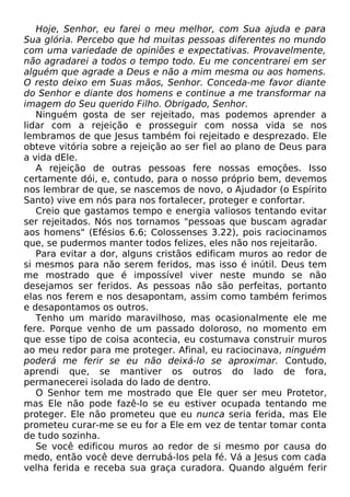 Hoje, Senhor, eu farei o meu melhor, com Sua ajuda e para
Sua glória. Percebo que hd muitas pessoas diferentes no mundo
com uma variedade de opiniões e expectativas. Provavelmente,
não agradarei a todos o tempo todo. Eu me concentrarei em ser
alguém que agrade a Deus e não a mim mesma ou aos homens.
O resto deixo em Suas mãos, Senhor. Conceda-me favor diante
do Senhor e diante dos homens e continue a me transformar na
imagem do Seu querido Filho. Obrigado, Senhor.
Ninguém gosta de ser rejeitado, mas podemos aprender a
lidar com a rejeição e prosseguir com nossa vida se nos
lembramos de que Jesus também foi rejeitado e desprezado. Ele
obteve vitória sobre a rejeição ao ser fiel ao plano de Deus para
a vida dEle.
A rejeição de outras pessoas fere nossas emoções. Isso
certamente dói, e, contudo, para o nosso próprio bem, devemos
nos lembrar de que, se nascemos de novo, o Ajudador (o Espírito
Santo) vive em nós para nos fortalecer, proteger e confortar.
Creio que gastamos tempo e energia valiosos tentando evitar
ser rejeitados. Nós nos tornamos "pessoas que buscam agradar
aos homens" (Efésios 6.6; Colossenses 3.22), pois raciocinamos
que, se pudermos manter todos felizes, eles não nos rejeitarão.
Para evitar a dor, alguns cristãos edificam muros ao redor de
si mesmos para não serem feridos, mas isso é inútil. Deus tem
me mostrado que é impossível viver neste mundo se não
desejamos ser feridos. As pessoas não são perfeitas, portanto
elas nos ferem e nos desapontam, assim como também ferimos
e desapontamos os outros.
Tenho um marido maravilhoso, mas ocasionalmente ele me
fere. Porque venho de um passado doloroso, no momento em
que esse tipo de coisa acontecia, eu costumava construir muros
ao meu redor para me proteger. Afinal, eu raciocinava, ninguém
poderá me ferir se eu não deixá-lo se aproximar. Contudo,
aprendi que, se mantiver os outros do lado de fora,
permanecerei isolada do lado de dentro.
O Senhor tem me mostrado que Ele quer ser meu Protetor,
mas Ele não pode fazê-lo se eu estiver ocupada tentando me
proteger. Ele não prometeu que eu nunca seria ferida, mas Ele
prometeu curar-me se eu for a Ele em vez de tentar tomar conta
de tudo sozinha.
Se você edificou muros ao redor de si mesmo por causa do
medo, então você deve derrubá-los pela fé. Vá a Jesus com cada
velha ferida e receba sua graça curadora. Quando alguém ferir

 