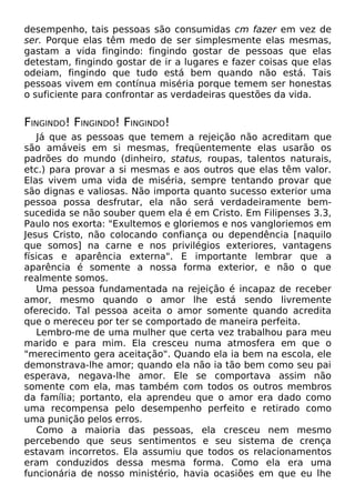 desempenho, tais pessoas são consumidas cm fazer em vez de
ser. Porque elas têm medo de ser simplesmente elas mesmas,
gastam a vida fingindo: fingindo gostar de pessoas que elas
detestam, fingindo gostar de ir a lugares e fazer coisas que elas
odeiam, fingindo que tudo está bem quando não está. Tais
pessoas vivem em contínua miséria porque temem ser honestas
o suficiente para confrontar as verdadeiras questões da vida.

FINGINDO! FINGINDO! FINGINDO!
Já que as pessoas que temem a rejeição não acreditam que
são amáveis em si mesmas, freqüentemente elas usarão os
padrões do mundo (dinheiro, status, roupas, talentos naturais,
etc.) para provar a si mesmas e aos outros que elas têm valor.
Elas vivem uma vida de miséria, sempre tentando provar que
são dignas e valiosas. Não importa quanto sucesso exterior uma
pessoa possa desfrutar, ela não será verdadeiramente bemsucedida se não souber quem ela é em Cristo. Em Filipenses 3.3,
Paulo nos exorta: "Exultemos e gloriemos e nos vangloriemos em
Jesus Cristo, não colocando confiança ou dependência [naquilo
que somos] na carne e nos privilégios exteriores, vantagens
físicas e aparência externa". E importante lembrar que a
aparência é somente a nossa forma exterior, e não o que
realmente somos.
Uma pessoa fundamentada na rejeição é incapaz de receber
amor, mesmo quando o amor lhe está sendo livremente
oferecido. Tal pessoa aceita o amor somente quando acredita
que o mereceu por ter se comportado de maneira perfeita.
Lembro-me de uma mulher que certa vez trabalhou para meu
marido e para mim. Ela cresceu numa atmosfera em que o
"merecimento gera aceitação". Quando ela ia bem na escola, ele
demonstrava-lhe amor; quando ela não ia tão bem como seu pai
esperava, negava-lhe amor. Ele se comportava assim não
somente com ela, mas também com todos os outros membros
da família; portanto, ela aprendeu que o amor era dado como
uma recompensa pelo desempenho perfeito e retirado como
uma punição pelos erros.
Como a maioria das pessoas, ela cresceu nem mesmo
percebendo que seus sentimentos e seu sistema de crença
estavam incorretos. Ela assumiu que todos os relacionamentos
eram conduzidos dessa mesma forma. Como ela era uma
funcionária de nosso ministério, havia ocasiões em que eu lhe

 