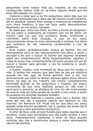 perguntava como estava indo seu trabalho, se ela estava
conseguindo realizar tudo ou se havia alguma tarefa que ela
tinha dificuldades em cumprir.
Comecei a notar que se eu lhe perguntava sobre algo que ela
não havia terminado isso a fazia agir de maneira muito estranha.
Ela se afastava, evitava falar comigo e mostrava-se trabalhando
num ritmo frenético, o que me fazia sentir desconfortável.
Realmente, eu me sentia, rejeitada.
Eu sabia que, como sua chefe, eu tinha o direito de perguntarlhe ela sobre o andamento do trabalho sem ter de sofrer um
trauma cada vez que isso acontecia. Então, finalmente a
confrontei sobre essa situação, o que só fez nosso
relacionamento tornar-se mais estremecido e confuso. Era óbvio
que nenhuma de nós realmente compreendia a raiz do
problema.
Essa mulher verdadeiramente amava ao Senhor. Ela era
intensamente séria no seu relacionamento com Deus, e assim a
situação a fez orar e buscar ao Senhor por algumas respostas
sobre seu comportamento. Muito freqüentemente, jogamos a
culpa do nosso mau comportamento em outra pessoa em vez de
buscar o Senhor para perceber a raiz do problema e, assim,
sermos livres.
A mulher recebeu uma revelação de Deus que lhe mudou a
vida. O Senhor lhe mostrou que pelo fato de seu pai rejeitá-la
quando ela não agia de forma perfeita, isso a fez crer
erroneamente que todas as demais pessoas agiam dessa mesma
forma. Se algo do seu trabalho não estava completamente
terminado quando eu lhe perguntava a respeito, ela estava
convencida de que seria rejeitada porque eu não mais a
apreciaria e, portanto, se afastava de mim. Eu não tinha parado
de amá-la, mas ela tinha parado de receber o meu amor, e assim
eu acabava me sentindo rejeitada também.
Freqüentemente fazemos a mesma coisa com o Senhor. Seu
amor por nós não é baseado naquilo que fazemos ou não
fazemos. Em Romanos 5.8, Paulo nos diz que Deus nos amou
quando ainda éramos pecadores; isto é, quando nós ainda não O
conhecíamos e nem queríamos conhecê-Lo.
O amor de Deus está sempre fluindo para todos aqueles que o
recebem. Como essa funcionária que não podia receber o meu
amor, freqüentemente rejeitamos o amor de Deus quando
sentimos que não o merecemos porque o nosso desempenho
não foi tão perfeito.

 