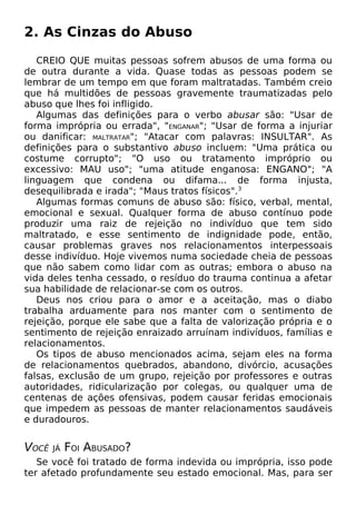 2. As Cinzas do Abuso
CREIO QUE muitas pessoas sofrem abusos de uma forma ou
de outra durante a vida. Quase todas as pessoas podem se
lembrar de um tempo em que foram maltratadas. Também creio
que há multidões de pessoas gravemente traumatizadas pelo
abuso que lhes foi infligido.
Algumas das definições para o verbo abusar são: "Usar de
forma imprópria ou errada", "ENGANAR"; "Usar de forma a injuriar
ou danificar: MALTRATAR"; "Atacar com palavras: INSULTAR". As
definições para o substantivo abuso incluem: "Uma prática ou
costume corrupto"; "O uso ou tratamento impróprio ou
excessivo: MAU uso"; "uma atitude enganosa: ENGANO"; "A
linguagem que condena ou difama... de forma injusta,
desequilibrada e irada"; "Maus tratos físicos".3
Algumas formas comuns de abuso são: físico, verbal, mental,
emocional e sexual. Qualquer forma de abuso contínuo pode
produzir uma raiz de rejeição no indivíduo que tem sido
maltratado, e esse sentimento de indignidade pode, então,
causar problemas graves nos relacionamentos interpessoais
desse indivíduo. Hoje vivemos numa sociedade cheia de pessoas
que não sabem como lidar com as outras; embora o abuso na
vida deles tenha cessado, o resíduo do trauma continua a afetar
sua habilidade de relacionar-se com os outros.
Deus nos criou para o amor e a aceitação, mas o diabo
trabalha arduamente para nos manter com o sentimento de
rejeição, porque ele sabe que a falta de valorização própria e o
sentimento de rejeição enraizado arruínam indivíduos, famílias e
relacionamentos.
Os tipos de abuso mencionados acima, sejam eles na forma
de relacionamentos quebrados, abandono, divórcio, acusações
falsas, exclusão de um grupo, rejeição por professores e outras
autoridades, ridicularização por colegas, ou qualquer uma de
centenas de ações ofensivas, podem causar feridas emocionais
que impedem as pessoas de manter relacionamentos saudáveis
e duradouros.

VOCÊ

JÁ

FOI ABUSADO?

Se você foi tratado de forma indevida ou imprópria, isso pode
ter afetado profundamente seu estado emocional. Mas, para ser

 