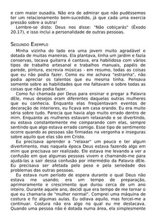 e com maior ousadia. Não era de admirar que não pudéssemos
ter um relacionamento bem-sucedido, já que cada uma exercia
pressão sobre a outra!
Lembre-se disto: Deus nos disse: "Não cobiçarás" (Êxodo
20.17), e isso inclui a personalidade de outras pessoas.

SEGUNDO EXEMPLO
Minha vizinha do lado era uma jovem muito agradável e
dotada de muitas maneiras. Ela plantava, tinha um jardim e fazia
conservas, tocava guitarra é cantava, era habilidosa com vários
tipos de trabalho artesanal e trabalhos manuais, papéis de
parede, pintura, escrevia músicas - em resumo, todas as coisas
que eu não podia fazer. Como eu me achava "estranha", não
podia apreciar os talentos que eu mesma tinha. Pensava
somente sobre as habilidades que me faltavam e sobre todas as
coisas que não podia fazer.
Como fui chamada por Deus para ensinar e pregar a Palavra
dEle, meus desejos eram diferentes daquelas outras mulheres
que eu conhecia. Enquanto elas freqüentavam eventos de
decoração de interiores, eu ficava em casa orando. Eu era muito
séria sobre tudo. Parecia que havia algo muito errado dentro de
mim. Enquanto as mulheres estavam relaxando e se divertindo,
eu estava constantemente me comparando com elas, sempre
sentindo que algo estava errado comigo. Esse tipo de sentimento
ocorre quando as pessoas são firmadas na vergonha e inseguras
sobre aquilo que elas são em Cristo.
Eu precisava aprender a "relaxar" um pouco e ter algum
divertimento, mas naquela época Deus estava fazendo algo em
mim que precisava ser realizado. Ele estava me levando a ver a
confusão em que algumas pessoas vivem e chamando-me para
ajudá-las a sair dessa confusão por intermédio da Palavra dEle.
Eu precisava ser afetada pelo peso e pela seriedade dos
problemas das outras pessoas.
Eu estava num período de espera durante o qual Deus não
estava me usando; era um tempo de preparação,
aprimoramento e crescimento que durou cerca de um ano
inteiro. Durante aquele ano, decidi que era tempo de me tornar o
que eu chamaria de "mulher normal". Comprei uma máquina de
costura e fiz algumas aulas. Eu odiava aquilo, mas forcei-me a
continuar. Costura não era algo no qual eu me destacava.
Quando uma pessoa não é dotada numa área, ela simplesmente

 
