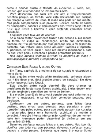 como o Senhor afasta o Oriente do Ocidente. E creio, sim,
Senhor, que o Senhor não se lembra mais dele.
Você descobrirá que falar em voz alta é freqüentemente
benéfico porque, ao fazê-lo, você está declarando sua posição
em relação à Palavra de Deus. O diabo não pode ler sua mente,
mas pode compreender suas palavras. Declare diante de todos
os principados, poderes e dominadores das trevas (veja Efésios
6.12) que Cristo o libertou e você pretende caminhar nessa
liberdade.
Enquanto você fala, aja de acordo!
Se o diabo tentar novamente trazer esse pecado à sua mente
na forma de culpa ou condenação, repita sua declaração,
dizendo-lhe: "Fui perdoado por esse pecado! Isso já foi resolvido,
portanto, não tratarei mais desse assunto". Satanás é legalista,
e, portanto, se você quiser, pode até mesmo mencionar a data
na qual você pediu e recebeu o perdão prometido por Deus.
Não fique apenas sentado ouvindo as mentiras do diabo e
suas acusações; aprenda a responder a ele!

CONFESSEM SUAS FALTAS UNS

AOS

OUTROS

Em Tiago, capítulo 5, a maneira de ser curado e restaurado é
muito clara:
Está alguém entre vocês aflito (maltratado, sofrendo algum
mal)? Ele deve orar. Está alguém alegre de coração? Ele deve
cantar louvores [para Deus].
Está alguém entre vocês doente? Ele deve chamar os
presbíteros da igreja (seus líderes espirituais). E eles devem orar
por ele, ungindo-o com óleo em nome do Senhor.
E a oração (que é) da fé salvará aquele que está enfermo, e o
Senhor o restaurará, e se ele tiver cometido pecados, será
perdoado.
Confessem uns aos outros, portanto, suas faltas (seus
deslizes, seus erros, suas ofensas, seus pecados) e orem
[também] uns pelos outros, para que vocês possam ser curados
e restaurados (para uma harmonia espiritual de mente e
coração). A oração intensa (de coração, contínua) de um homem
justo tem tremendo poder disponível [é dinâmica em sua
operação] (13-16).
Devemos confessar nossas faltas uns aos outros. Mas isso não
significa que toda vez que pecamos devemos confessar nosso
pecado a outra pessoa. Sabemos que Jesus é o nosso Sumo

 