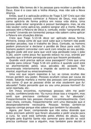 Sacerdote. Não temos de ir às pessoas para receber o perdão de
Deus. Esse é o caso sob a Velha Aliança, mas não sob a Nova
Aliança.
Então, qual é a aplicação prática de Tiago 5.16? Creio que não
somente precisamos conhecer a Palavra de Deus, mas saber
como aplicá-la de forma prática em nossa vida diária. Uma
pessoa pode estar sangrando e possuir bandagens, mas, se ela
não souber como aplicá-las, poderá sangrar até a morte. Muitas
pessoas têm a Palavra de Deus e, contudo, estão "sangrando até
a morte" (vivendo em tormento) porque não sabem como aplicar
a Palavra em situações diárias.
Creio que Tiago 5.13-16 deve ser aplicado dessa forma.
Primeiro, esteja certo de que você sabe que o homem não pode
perdoar pecados; isso é trabalho de Deus. Contudo, os homens
podem pronunciar e declarar o perdão de Deus para você. Os
homens podem concordar com você com relação ao seu perdão.
Alguém pode até orar para que você seja perdoado (veja 1 João
5.16), assim como Jesus fez quando estava na cruz, orando por
aqueles que o tinham perseguido para que fossem perdoados.
Quando você precisa aplicar essa passagem? Creio que uma
ocasião para colocar Tiago 5-16 em prática é quando você está
se atormentando pelos seus pecados do passado. Ser
envenenado interiormente o impede de sentir-se bem física,
mental, espiritual ou emocionalmente.
Uma vez que sejam expostas à luz, as coisas ocultas das
trevas perdem seu poder. Pessoas ocultam coisas por causa do
medo. Satanás martela a mente das pessoas com pensamentos
tais como: O que as pessoas dirão se elas souberem que fui
abusada? Todos pensarão que eu sou uma pessoa horrível! Eu
serei rejeitada, etc.
Em meus encontros, numerosas pessoas vêm me pedir
oração, confidenciando-me: "Eu nunca disse isso a ninguém, mas
senti que precisava confessar isso: eu fui abusada".
Freqüentemente tais pessoas choram incontrolavelmente. Com
esse choro, contudo, freqüentemente vem uma liberação que é
desesperadamente necessária. Pessoas feridas sentem-se
seguras comigo porque elas sabem que também fui abusada.
Agora, por favor, compreenda que não estou dizendo que
todos precisam admitir que foram abusados e pedir oração para
a cura. Se você está sofrendo pelos efeitos do abuso, seja
dirigido pelo Espírito Santo não somente para decidir se você
precisa confessar isso a alguém, mas também para decidir a

 