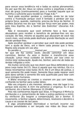 para vencer essa tendência má e todas as outras plenamente).
Eis por que Ele diz: Deus se coloca contra o orgulhoso e altivo,
mas dá graça [continuamente] para o humilde (aquele que se
humilha o suficiente para recebê-la) (Tiago 4.6).10
Você pode escolher perdoar e, contudo, ainda ter de lutar
contra a frustração porque você é tentado a perdoar por sua
própria força, quando, realmente, precisa da força do Senhor. O
profeta Zacarias nos diz que "não por força nem por poder, mas
pelo meu Espírito, diz o Senhor dos Exércitos" (Zacarias 4.6-
ARA).
Não é necessário que você enfrente face a face seus
abusadores para receber o beneficio de perdoar-lhes em seu
coração. De fato, mesmo se aqueles que abusaram de você não
vivem mais, você ainda pode desfrutar grande libertação se você
decidir perdoar-lhes.
Após escolher perdoar e perceber que você não pode perdoar
sem a ajuda de Deus, ore e libere cada pessoa que o feriu.
Repita esta oração em voz alta:
Eu perdôo a______________(nome) por______________ (seja o que
for que ele fez contra você). Decido caminhar em Seus
caminhos, Senhor. Eu amo o Senhor e transfiro-Lhe essa
situação. Lanço meus cuidados ao Senhor, por isso creio na
minha total restauração. Ajude-me, Senhor; sare-me de todas as
feridas infligidas a mim.
Há muitos versículos que nos dizem que Deus defenderá o seu
povo (veja Isaías 54.17). Deus é aquele que nos retribui, Ele é a
nossa recompensa (veja Isaías 35.4). Ele é um Deus de justiça, a
qual somente Ele pode trazer. Somente Deus pode reparar você
pelo dano sofrido e somente Ele está qualificado para lidar com
seus inimigos humanos.
A Bíblia encoraja os crentes a viverem em paz com todos,
confiando no Senhor para cuidar deles:
Não vos vingueis a vós mesmos, amados, mas dai lugar à ira;
porque está escrito: A mim me pertence a vingança; Eu é que
retribuirei, diz o Senhor (Romanos 12.19-ARA).
Pois nós conhecemos Aquele que disse, A Vingança é Minha [a
retribuição e o comprimento de toda a justiça pertence a mim];
Eu retribuirei [Eu exigirei a compensação], diz o Senhor. E
novamente, o Senhor julgará, determinará, resolverá e decidirá a
causa e as causas de seu povo.
É algo amedrontador (formidável e terrível) incorrer nas
divinas penalidades e ser lançado nas mãos do Deus vivo!
 