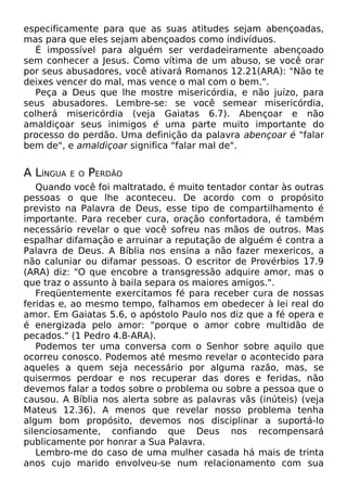 especificamente para que as suas atitudes sejam abençoadas,
mas para que eles sejam abençoados como indivíduos.
É impossível para alguém ser verdadeiramente abençoado
sem conhecer a Jesus. Como vítima de um abuso, se você orar
por seus abusadores, você ativará Romanos 12.21(ARA): "Não te
deixes vencer do mal, mas vence o mal com o bem.".
Peça a Deus que lhe mostre misericórdia, e não juízo, para
seus abusadores. Lembre-se: se você semear misericórdia,
colherá misericórdia (veja Gaiatas 6.7). Abençoar e não
amaldiçoar seus inimigos é uma parte muito importante do
processo do perdão. Uma definição da palavra abençoar é "falar
bem de", e amaldiçoar significa "falar mal de".
A LÍNGUA E O PERDÃO
Quando você foi maltratado, é muito tentador contar às outras
pessoas o que lhe aconteceu. De acordo com o propósito
previsto na Palavra de Deus, esse tipo de compartilhamento é
importante. Para receber cura, oração confortadora, é também
necessário revelar o que você sofreu nas mãos de outros. Mas
espalhar difamação e arruinar a reputação de alguém é contra a
Palavra de Deus. A Bíblia nos ensina a não fazer mexericos, a
não caluniar ou difamar pessoas. O escritor de Provérbios 17.9
(ARA) diz: "O que encobre a transgressão adquire amor, mas o
que traz o assunto à baila separa os maiores amigos.".
Freqüentemente exercitamos fé para receber cura de nossas
feridas e, ao mesmo tempo, falhamos em obedecer à lei real do
amor. Em Gaiatas 5.6, o apóstolo Paulo nos diz que a fé opera e
é energizada pelo amor: "porque o amor cobre multidão de
pecados." (1 Pedro 4.8-ARA).
Podemos ter uma conversa com o Senhor sobre aquilo que
ocorreu conosco. Podemos até mesmo revelar o acontecido para
aqueles a quem seja necessário por alguma razão, mas, se
quisermos perdoar e nos recuperar das dores e feridas, não
devemos falar a todos sobre o problema ou sobre a pessoa que o
causou. A Bíblia nos alerta sobre as palavras vãs (inúteis) (veja
Mateus 12.36). A menos que revelar nosso problema tenha
algum bom propósito, devemos nos disciplinar a suportá-lo
silenciosamente, confiando que Deus nos recompensará
publicamente por honrar a Sua Palavra.
Lembro-me do caso de uma mulher casada há mais de trinta
anos cujo marido envolveu-se num relacionamento com sua
 